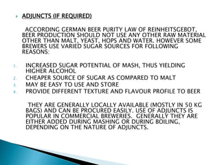  ADJUNCTS (IF REQUIRED)
ACCORDING GERMAN BEER PURITY LAW OF REINHEITSGEBOT,
BEER PRODUCTION SHOULD NOT USE ANY OTHER RAW MATERIAL
OTHER THAN MALT, YEAST, HOPS AND WATER. HOWEVER SOME
BREWERS USE VARIED SUGAR SOURCES FOR FOLLOWING
REASONS:
1. INCREASED SUGAR POTENTIAL OF MASH, THUS YIELDING
HIGHER ALCOHOL
2. CHEAPER SOURCE OF SUGAR AS COMPARED TO MALT
3. MAY BE EASY TO USE AND STORE
4. PROVIDE DIFFERENT TEXTURE AND FLAVOUR PROFILE TO BEER
THEY ARE GENERALLY LOCALLY AVAILABLE (MOSTLY IN 50 KG
BAGS) AND CAN BE PROCURED EASILY. USE OF ADJUNCTS IS
POPULAR IN COMMERCIAL BREWERIES. GENERALLY THEY ARE
EITHER ADDED DURING MASHING OR DURING BOILING,
DEPENDING ON THE NATURE OF ADJUNCTS.
 