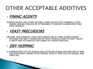  FINING AGENTS
SEAWEED BASED AND OTHER NATURAL FINING AGENTS ARE COMMONLY USED
DURING BOILING PROCESS OR AFTERWARDS TO OBTAIN CLEARER WORT AND
FINAL PRODUCT.
 YEAST PRECURSORS
ORGANIC AND CHEMICAL YEAST PRECURSORS ARE AT TIMES ADDED DURING
PITCHING FOR SWIFT TRANSITION OF YEAST FROM CULTURE TO WORT SUGAR
CLIMATE AND ACLAMATIZE FOR LOWER LAG PHASE DURATION.
 DRY HOPPING
A COMMON PRACTICE OF ADDING HOPS AFTER OR DURING MATURATION OF BEER
FOR ADDITIONAL AROMA OR BITTERNESS. MOSTLY PRACTICED IN DOUBLE AND
TRIPLE IPA.
 
