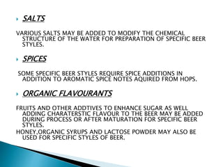  SALTS
VARIOUS SALTS MAY BE ADDED TO MODIFY THE CHEMICAL
STRUCTURE OF THE WATER FOR PREPARATION OF SPECIFIC BEER
STYLES.
 SPICES
SOME SPECIFIC BEER STYLES REQUIRE SPICE ADDITIONS IN
ADDITION TO AROMATIC SPICE NOTES AQUIRED FROM HOPS.
 ORGANIC FLAVOURANTS
FRUITS AND OTHER ADDTIVES TO ENHANCE SUGAR AS WELL
ADDING CHARATERSTIC FLAVOUR TO THE BEER MAY BE ADDED
DURING PROCESS OR AFTER MATURATION FOR SPECIFIC BEER
STYLES.
HONEY,ORGANIC SYRUPS AND LACTOSE POWDER MAY ALSO BE
USED FOR SPECIFIC STYLES OF BEER.
 