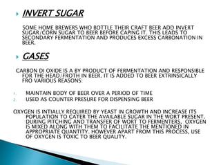  INVERT SUGAR
SOME HOME BREWERS WHO BOTTLE THEIR CRAFT BEER ADD INVERT
SUGAR/CORN SUGAR TO BEER BEFORE CAPING IT. THIS LEADS TO
SECONDARY FERMENTATION AND PRODUCES EXCESS CARBONATION IN
BEER.
 GASES
CARBON DI OXIDE IS A BY PRODUCT OF FERMENTATION AND RESPONSIBLE
FOR THE HEAD/FROTH IN BEER. IT IS ADDED TO BEER EXTRINSICALLY
FRO VARIOUS REASONS:
1. MAINTAIN BODY OF BEER OVER A PERIOD OF TIME
2. USED AS COUNTER PRESURE FOR DISPENSING BEER
OXYGEN IS INTIALLY REQUIRED BY YEAST IN GROWTH AND INCREASE ITS
POPULATION TO CATER THE AVAILABLE SUGAR IN THE WORT PRESENT.
DURING PITCHING AND TRANSFER OF WORT TO FERMENTERS, OXYGEN
IS MIXED ALONG WITH THEM TO FACILITATE THE MENTIONED IN
APPROPRIATE QUANTITY. HOWEVER APART FROM THIS PROCESS, USE
OF OXYGEN IS TOXIC TO BEER QUALITY.
 