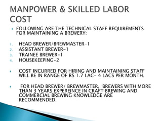  FOLLOWING ARE THE TECHNICAL STAFF REQUIREMENTS
FOR MAINTAINING A BREWERY:
1. HEAD BREWER/BREWMASTER-1
2. ASSISTANT BREWER-1
3. TRAINEE BREWER-1
4. HOUSEKEEPING-2
 COST INCURRED FOR HIRING AND MAINTAINING STAFF
WILL BE IN RANGE OF RS 1.7 LAC- 4 LACS PER MONTH.
 FOR HEAD BREWER/ BREWMASTER, BREWERS WITH MORE
THAN 3 YEARS EXPEREINCE IN CRAFT BREWING AND
COMMERCIAL BREWING KNOWLEDGE ARE
RECOMMENDED.
 