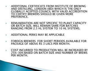  ADDITONAL CERTIFICATE FROM INSTITUTE OF BREWING
AND DISTILLING, LONDON (IBD) WHICH IS THE ONLY
GLOBALLY ACEPTED COUNCIL WITH VALID ACCREDITION
TO CERTIFY BREWERS SHOULD BE GIVEN MORE
PREFERENCE.
 REMUNERATION ARE NOT SPECIFIC TO PLANT CAPACITY
OR BATCH SIZE, WILL REMAIN SAME FOR BATCHES
RANGING FROM 2.5 HL SYSTEM TO 10 HL SYSTEMS.
 ADDITIONAL PERKS MAY BE APPLICABLE
 FOREIGN BREWERS FOR SHORT PERIODS AVAILABLE FOR
PACKAGE OF ABOVE RS 3 LACS PER MONTH.
 COST INCURRED TO PRODUCTION WILL BE INCREASED BY
25%-30% BASED ON BATCH SIZE AND NUMBER OF BREWS
PER MONTH.
 