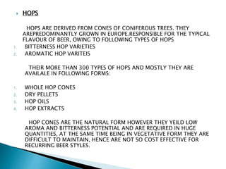  HOPS
HOPS ARE DERIVED FROM CONES OF CONIFEROUS TREES. THEY
AREPREDOMINANTLY GROWN IN EUROPE.RESPONSIBLE FOR THE TYPICAL
FLAVOUR OF BEER, OWING TO FOLLOWING TYPES OF HOPS
1. BITTERNESS HOP VARIETIES
2. AROMATIC HOP VARITEIS
THEIR MORE THAN 300 TYPES OF HOPS AND MOSTLY THEY ARE
AVAILALE IN FOLLOWING FORMS:
1. WHOLE HOP CONES
2. DRY PELLETS
3. HOP OILS
4. HOP EXTRACTS
HOP CONES ARE THE NATURAL FORM HOWEVER THEY YEILD LOW
AROMA AND BITTERNESS POTENTIAL AND ARE REQUIRED IN HUGE
QUANTITIES, AT THE SAME TIME BEING IN VEGETATIVE FORM THEY ARE
DIFFICULT TO MAINTAIN, HENCE ARE NOT SO COST EFFECTIVE FOR
RECURRING BEER STYLES.
 