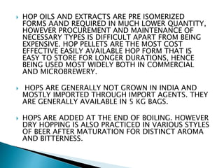  HOP OILS AND EXTRACTS ARE PRE ISOMERIZED
FORMS AAND REQUIRED IN MUCH LOWER QUANTITY,
HOWEVER PROCUREMENT AND MAINTENANCE OF
NECESSARY TYPES IS DIFFICULT APART FROM BEING
EXPENSIVE. HOP PELLETS ARE THE MOST COST
EFFECTIVE EASILY AVAILABLE HOP FORM THAT IS
EASY TO STORE FOR LONGER DURATIONS, HENCE
BEING USED MOST WIDELY BOTH IN COMMERCIAL
AND MICROBREWERY.
 HOPS ARE GENERALLY NOT GROWN IN INDIA AND
MOSTLY IMPORTED THROUGH IMPORT AGENTS. THEY
ARE GENERALLY AVAILABLE IN 5 KG BAGS.
 HOPS ARE ADDED AT THE END OF BOILING. HOWEVER
DRY HOPPING IS ALSO PRACTICED IN VARIOUS STYLES
OF BEER AFTER MATURATION FOR DISTINCT AROMA
AND BITTERNESS.
 
