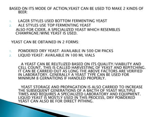 BASED ON ITS MODE OF ACTION,YEAST CAN BE USED TO MAKE 2 KINDS OF
BEER:
1. LAGER STYLES USED BOTTOM FERMENTING YEAST
2. ALE STYLES USE TOP FERMENTING YEAST
ALSO FOR CIDER, A SPECIALIZED YEAST WHICH RESEMBLES
CHAMPAGNE/WINE YEAST IS USED.
YEAST CAN BE OBTAINED IN 2 FORMS:
1. POWDERED DRY YEAST: AVAILABLE IN 500 GM PACKS
2. LIQUID YEAST: AVAILABLE IN 100 ML VIALS
A YEAST CAN BE REUTLIZED BASED ON ITS QUALITY/VIABILITY AND
CELL COUNT, THIS IS CALLED HARVESTING OF YEAST AND REPITCHING.
IT CAN BE CARREID OUT AS LONG THE ABOVE FACTORS ARE VERIFIED
IN LABORATORY. GENERALLY A YEAST TYPE CAN BE USED FOR
MINIMUM 8 GERNATIONS IF HANDLED PROPERLY.
YEAST STORAGE AND PROPAGATION IS ALSO CARREID TO INCREASE
THE SUBSEQUENT GENERATIONS OF A BACTH OF YEAST MULTIPLE
TIMES AND REQUIRES A SPECIALIZED LABORATORY AND EQUIPMENT.
LIQUID YEAST IS MOSTLY USED IN THIS PROCESS, DRY POWDERED
YEAST CAN ALSO BE FOR DIRECT PITHING.
 