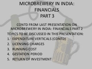 MICROBREWERY IN INDIA:
FINANCIALS
PART 3
CONTD FROM LAST PRESENTATION ON
MICROBREWERY IN INDIA: FINANCIALS PART 2
TOPICS TO BE DISCUSSED IN THIS PRESENTATION:
1. EXPENDITURE VERTICALS (CONTD)
2. LICENSING CHARGES
3. RUNNING COST
4. GESTATION PERIOD
5. RETURN OF INVESTMENT
 