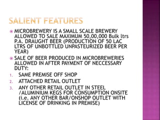  MICROBREWERY IS A SMALL SCALE BREWERY
ALLOWED TO SALE MAXIMUM 50,00,000 Bulk ltrs
P.A. DRAUGHT BEER (PRODUCTION OF 50 LAC
LTRS OF UNBOTTLED UNPASTEURIZED BEER PER
YEAR)
 SALE OF BEER PRODUCED IN MICROBREWERIES
ALLOWED IN AFTER PAYMENT OF NECCESSARY
DUTY:
1. SAME PREMISE OFF SHOP
2. ATTACHED RETAIL OUTLET
3. ANY OTHER RETAIL OUTLET IN STEEL
/ALUMINIUM KEGS FOR CONSUMPTION ONSITE
(i.e. ANY OTHER BAR/ONSHOP OUTLET WITH
LICENSE OF DRINKING IN PREMISE)
 