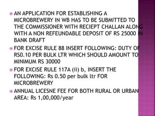  AN APPLICATION FOR ESTABLISHING A
MICROBREWERY IN WB HAS TO BE SUBMITTED TO
THE COMMISSIONER WITH RECIEPT CHALLAN ALONG
WITH A NON REFEUNDABLE DEPOSIT OF RS 25000 IN
BANK DRAFT
 FOR EXCISE RULE 88 INSERT FOLLOWING: DUTY OF
RS0.10 PER BULK LTR WHICH SHOULD AMOUNT TO
MINIMUM RS 30000
 FOR EXCISE RULE 117A (ii) b, INSERT THE
FOLLOWING: Rs 0.50 per bulk ltr FOR
MICROBREWERY
 ANNUAL LICESNE FEE FOR BOTH RURAL OR URBAN
AREA: Rs 1,00,000/year
 