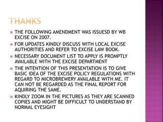  THE FOLLOWING AMENDMENT WAS ISSUESD BY WB
EXCISE ON 2007.
 FOR UPDATES KINDLY DISCUSS WITH LOCAL EXCISE
AUTHORITIES AND REFER TO EXCISE LAW BOOK.
 NECESSARY DOCUMENT LIST TO APPLY IS PROMPTLY
AVAILABLE WITH THE EXCISE DEPARTMENT
 THE INTENTION OF THIS PRESENTATION IS TO GIVE
BASIC IDEA OF THE EXCISE POLICY REGULATIONS WITH
REGARD TO MICROBREWERY AVAILABLE WITH ME. IT
CAN NOT BE REGARDED AS THE FINAL REPORT FOR
AQUIRING THE SAME.
 KINDLY ZOOM IN THE PICTURES AS THEY ARE SCANNED
COPIES AND MIGHT BE DIFFICULT TO UNDERSTAND BY
NORMAL EYESIGHT
 