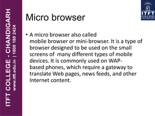 Micro browser
• A micro browser also called
mobile browser or mini-browser. It is a type of
browser designed to be used on the small
screens of many different types of mobile
devices. It is commonly used on WAP-
based phones, which require a gateway to
translate Web pages, news feeds, and other
Internet content.
 