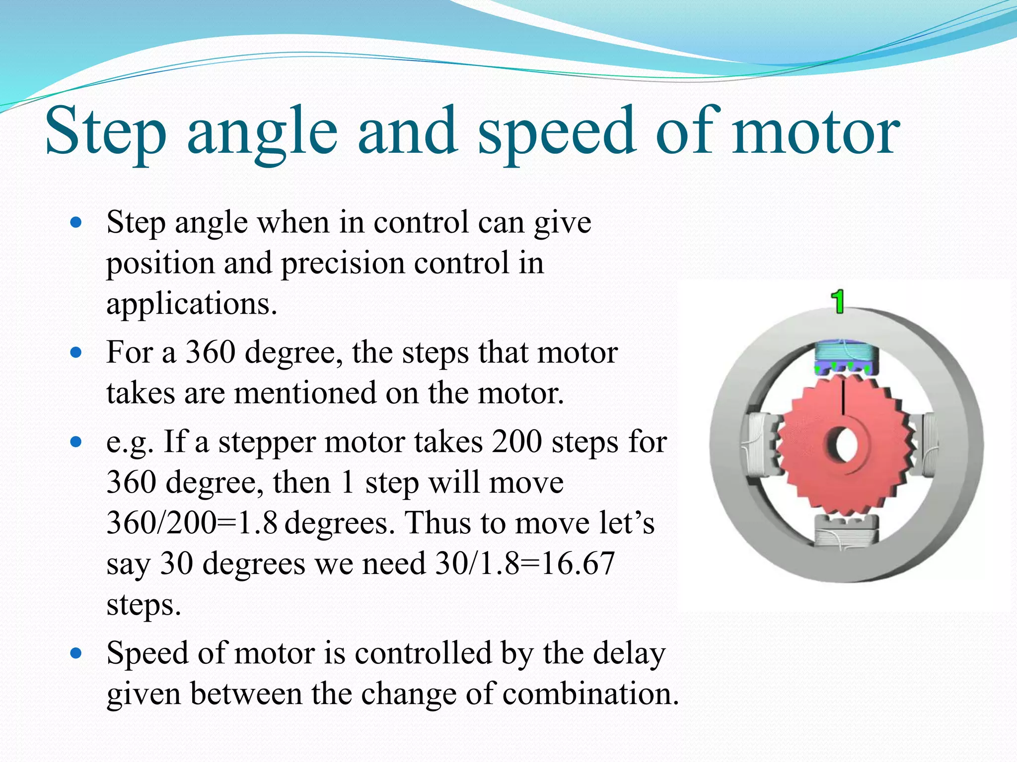 Step angle and speed of motor
 Step angle when in control can give
position and precision control in
applications.
 For a 360 degree, the steps that motor
takes are mentioned on the motor.
 e.g. If a stepper motor takes 200 steps for
360 degree, then 1 step will move
360/200=1.8 degrees. Thus to move let’s
say 30 degrees we need 30/1.8=16.67
steps.
 Speed of motor is controlled by the delay
given between the change of combination.
 