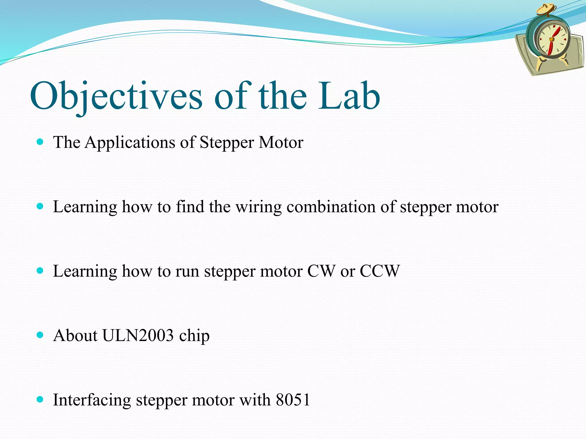 Objectives of the Lab
 The Applications of Stepper Motor
 Learning how to find the wiring combination of stepper motor
 Learning how to run stepper motor CW or CCW
 About ULN2003 chip
 Interfacing stepper motor with 8051
 