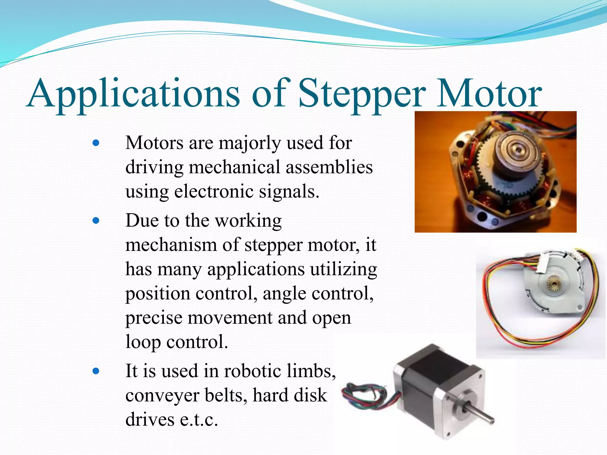 Applications of Stepper Motor
 Motors are majorly used for
driving mechanical assemblies
using electronic signals.
 Due to the working
mechanism of stepper motor, it
has many applications utilizing
position control, angle control,
precise movement and open
loop control.
 It is used in robotic limbs,
conveyer belts, hard disk
drives e.t.c.
 