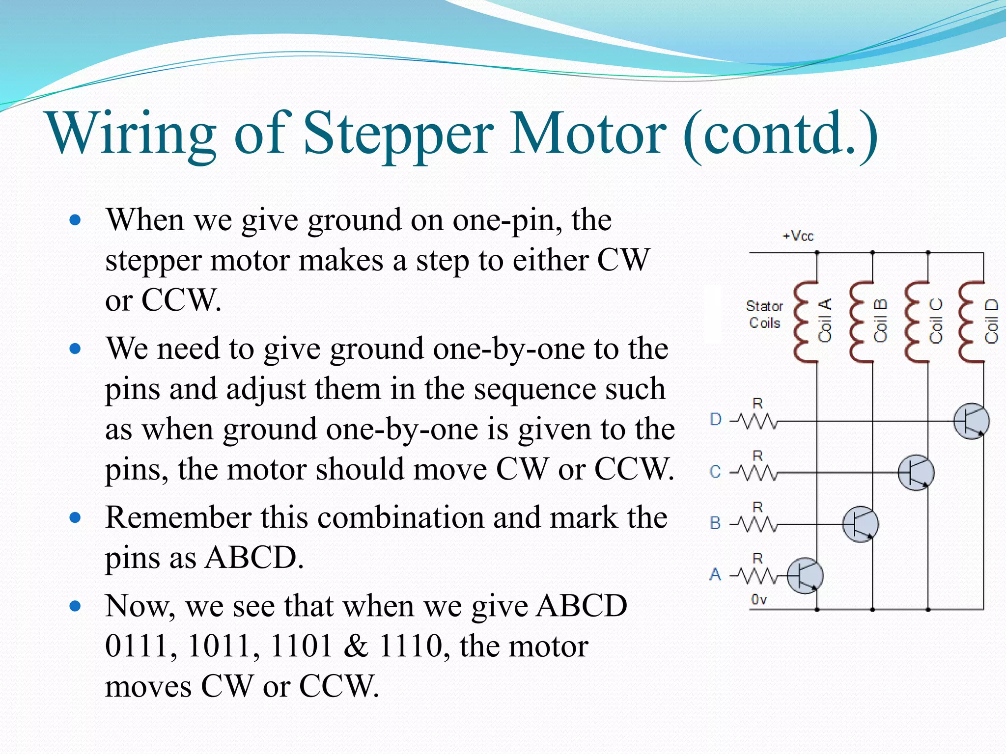 Wiring of Stepper Motor (contd.)
 When we give ground on one-pin, the
stepper motor makes a step to either CW
or CCW.
 We need to give ground one-by-one to the
pins and adjust them in the sequence such
as when ground one-by-one is given to the
pins, the motor should move CW or CCW.
 Remember this combination and mark the
pins as ABCD.
 Now, we see that when we give ABCD
0111, 1011, 1101 & 1110, the motor
moves CW or CCW.
 