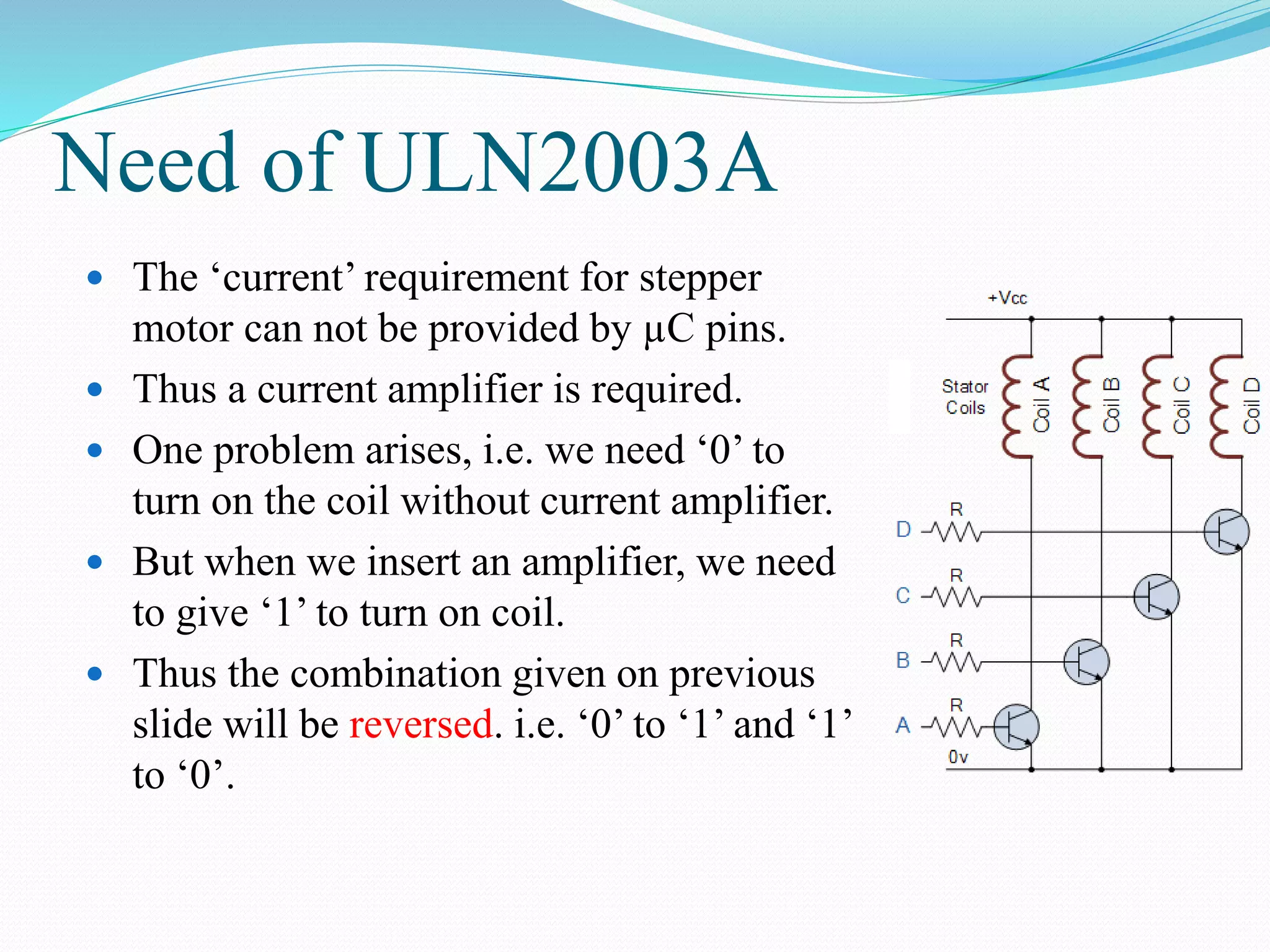 Need of ULN2003A
 The ‘current’ requirement for stepper
motor can not be provided by µC pins.
 Thus a current amplifier is required.
 One problem arises, i.e. we need ‘0’ to
turn on the coil without current amplifier.
 But when we insert an amplifier, we need
to give ‘1’ to turn on coil.
 Thus the combination given on previous
slide will be reversed. i.e. ‘0’ to ‘1’ and ‘1’
to ‘0’.
 