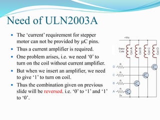 Need of ULN2003A
 The ‘current’ requirement for stepper
motor can not be provided by µC pins.
 Thus a current amplifier is required.
 One problem arises, i.e. we need ‘0’ to
turn on the coil without current amplifier.
 But when we insert an amplifier, we need
to give ‘1’ to turn on coil.
 Thus the combination given on previous
slide will be reversed. i.e. ‘0’ to ‘1’ and ‘1’
to ‘0’.
 