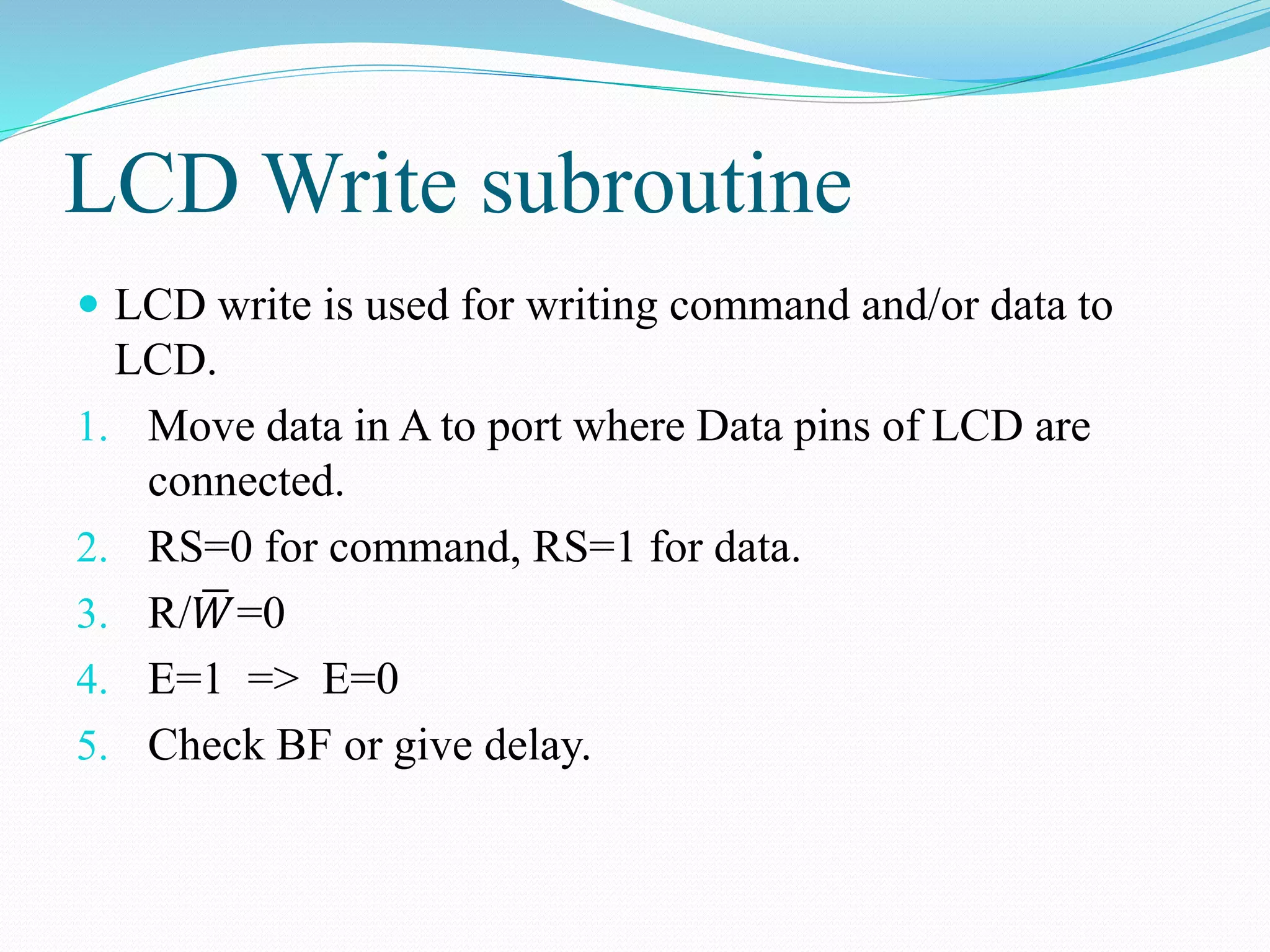 LCD Write subroutine
 LCD write is used for writing command and/or data to
LCD.
1. Move data in A to port where Data pins of LCD are
connected.
2. RS=0 for command, RS=1 for data.
3. R/ 𝑊=0
4. E=1 => E=0
5. Check BF or give delay.
 
