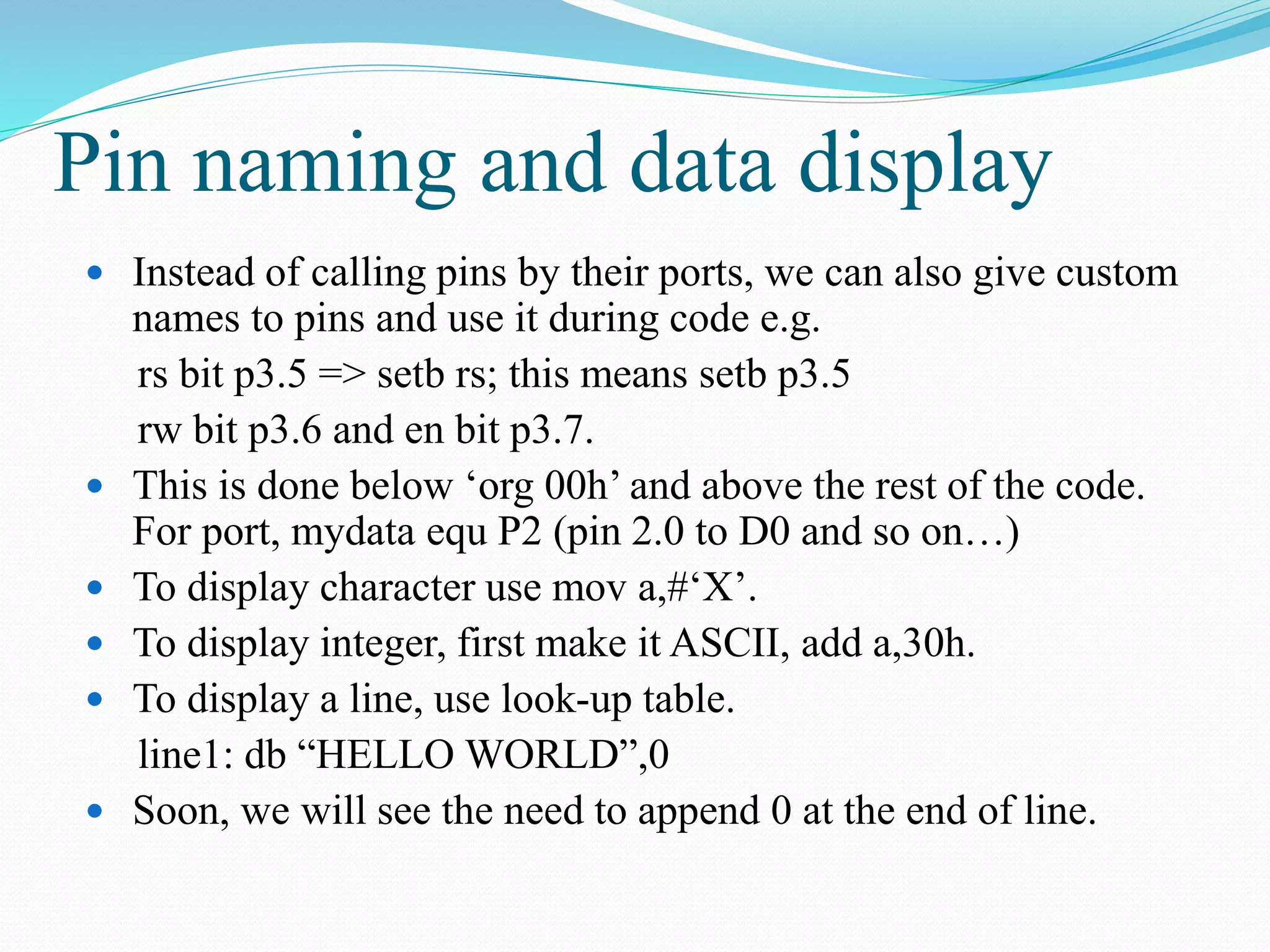 Pin naming and data display
 Instead of calling pins by their ports, we can also give custom
names to pins and use it during code e.g.
rs bit p3.5 => setb rs; this means setb p3.5
rw bit p3.6 and en bit p3.7.
 This is done below ‘org 00h’ and above the rest of the code.
For port, mydata equ P2 (pin 2.0 to D0 and so on…)
 To display character use mov a,#‘X’.
 To display integer, first make it ASCII, add a,30h.
 To display a line, use look-up table.
line1: db “HELLO WORLD”,0
 Soon, we will see the need to append 0 at the end of line.
 