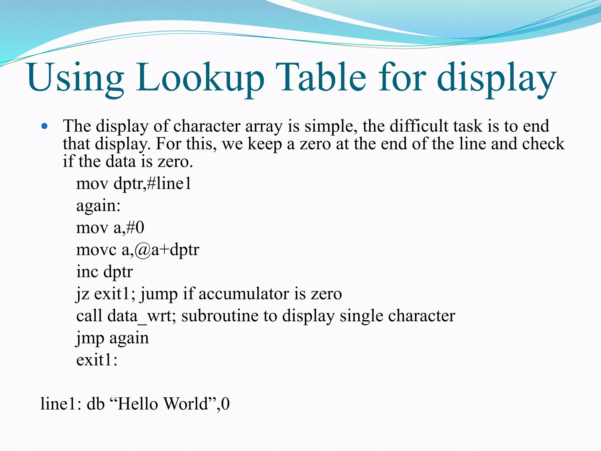 Using Lookup Table for display
 The display of character array is simple, the difficult task is to end
that display. For this, we keep a zero at the end of the line and check
if the data is zero.
mov dptr,#line1
again:
mov a,#0
movc a,@a+dptr
inc dptr
jz exit1; jump if accumulator is zero
call data_wrt; subroutine to display single character
jmp again
exit1:
line1: db “Hello World”,0
 