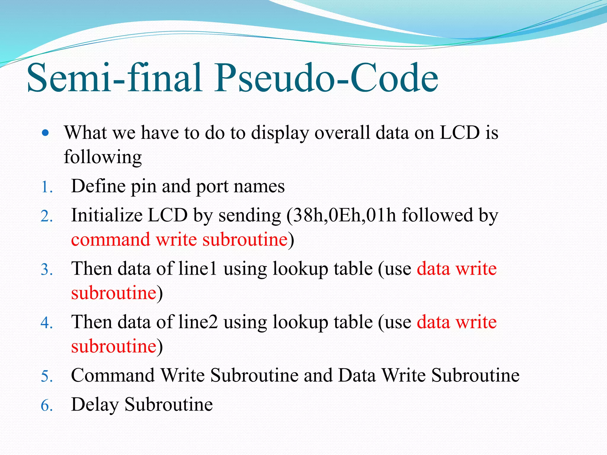 Semi-final Pseudo-Code
 What we have to do to display overall data on LCD is
following
1. Define pin and port names
2. Initialize LCD by sending (38h,0Eh,01h followed by
command write subroutine)
3. Then data of line1 using lookup table (use data write
subroutine)
4. Then data of line2 using lookup table (use data write
subroutine)
5. Command Write Subroutine and Data Write Subroutine
6. Delay Subroutine
 