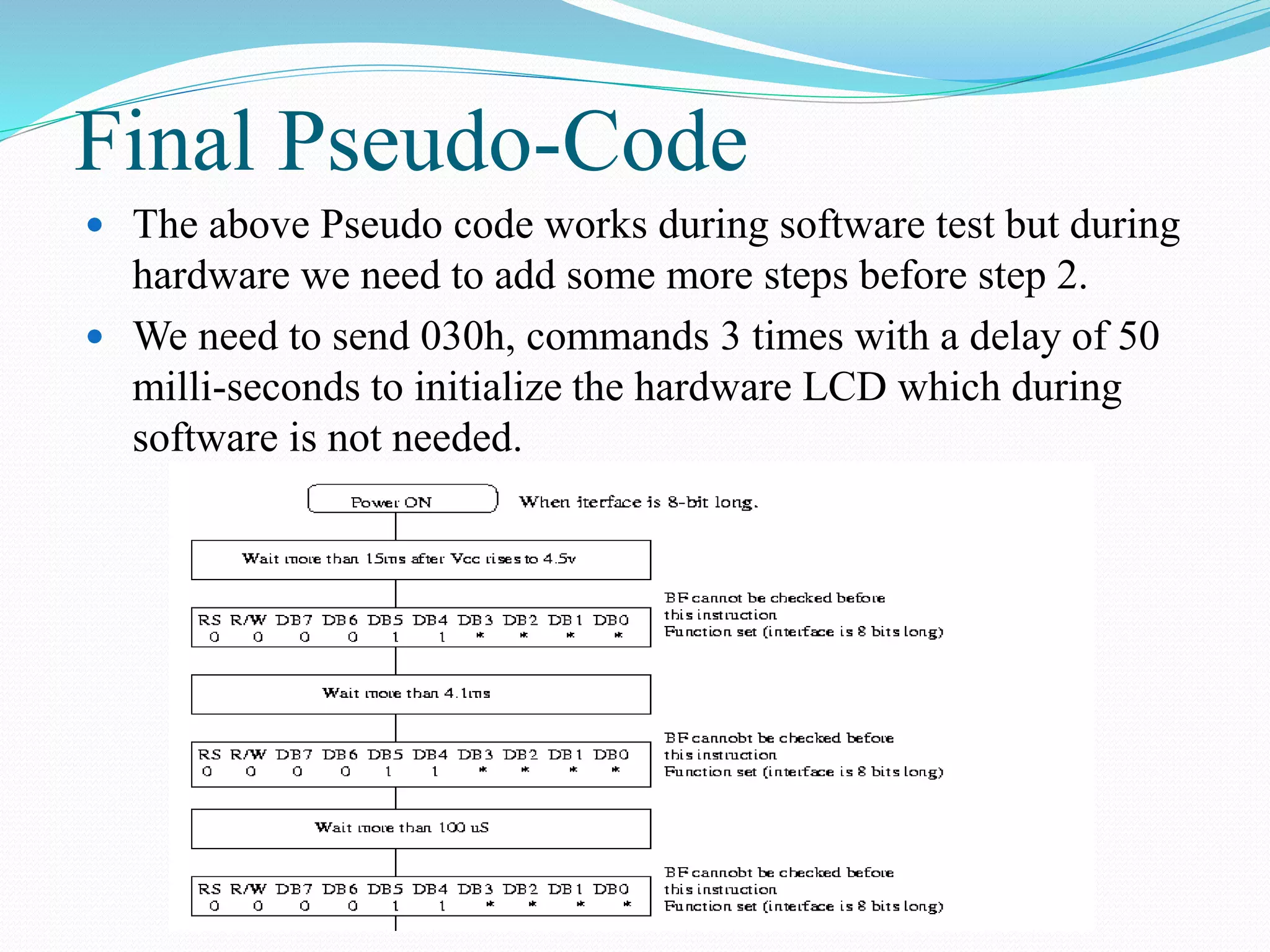 Final Pseudo-Code
 The above Pseudo code works during software test but during
hardware we need to add some more steps before step 2.
 We need to send 030h, commands 3 times with a delay of 50
milli-seconds to initialize the hardware LCD which during
software is not needed.
 
