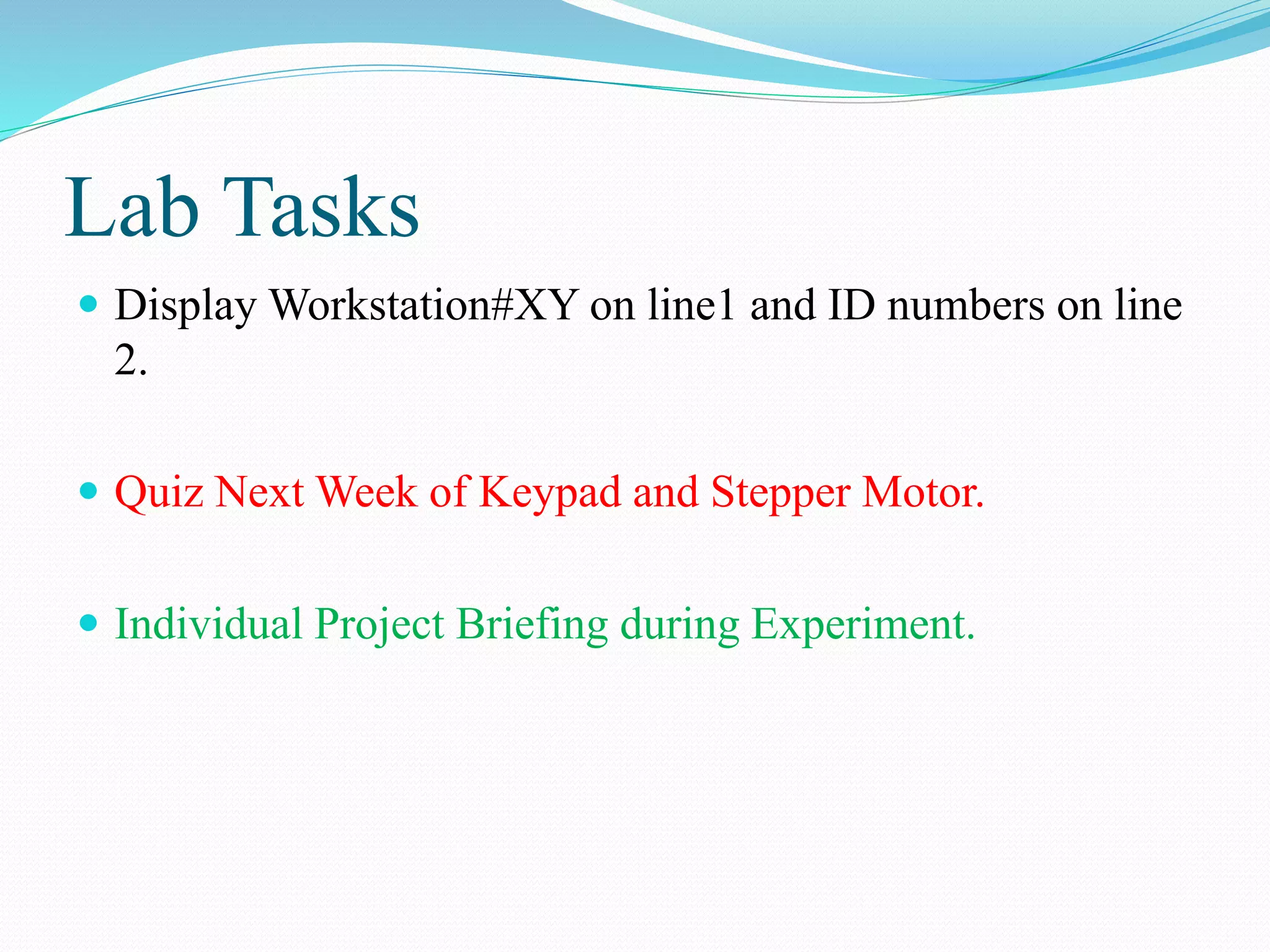 Lab Tasks
 Display Workstation#XY on line1 and ID numbers on line
2.
 Quiz Next Week of Keypad and Stepper Motor.
 Individual Project Briefing during Experiment.
 