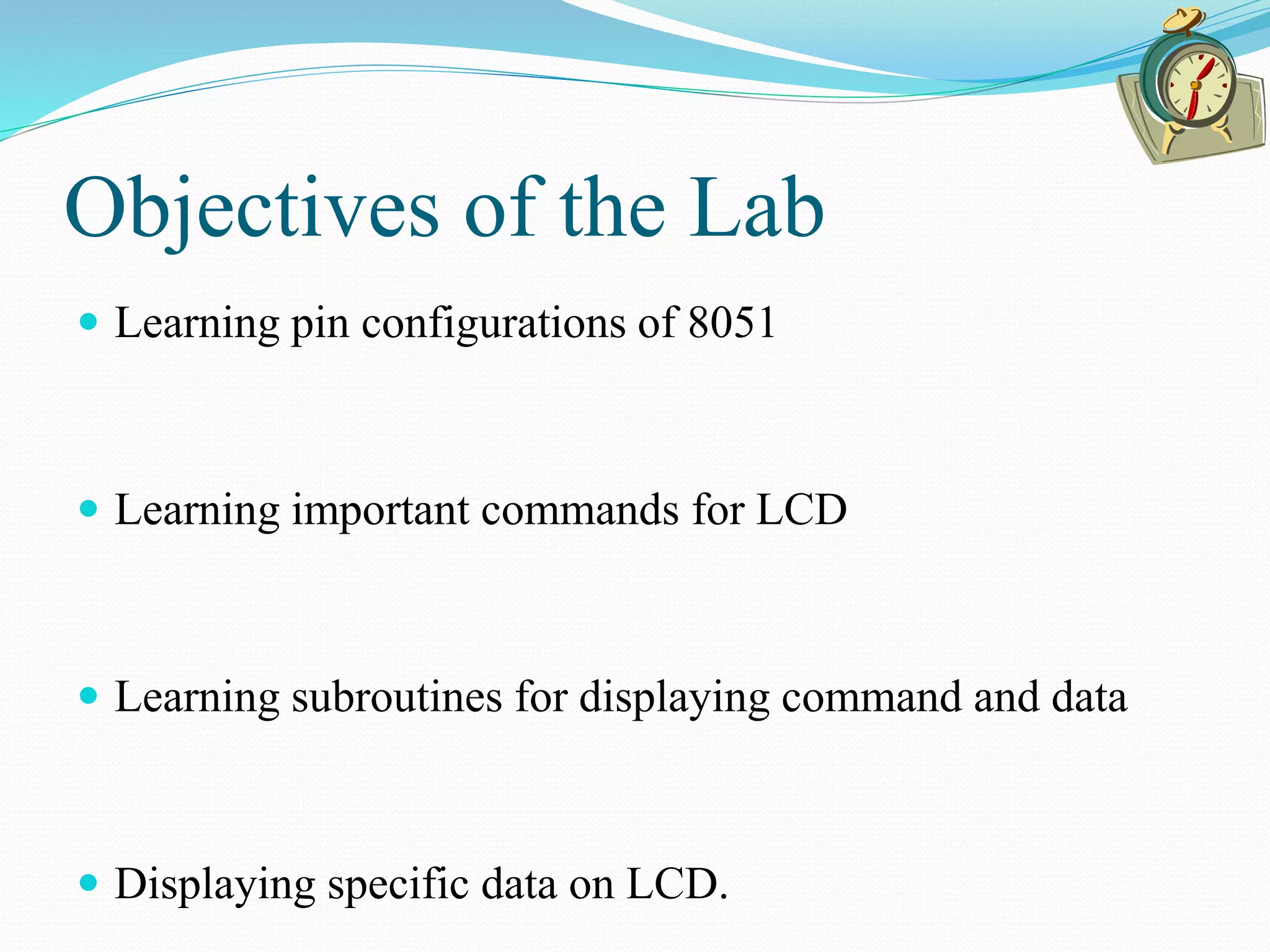 Objectives of the Lab
 Learning pin configurations of 8051
 Learning important commands for LCD
 Learning subroutines for displaying command and data
 Displaying specific data on LCD.
 