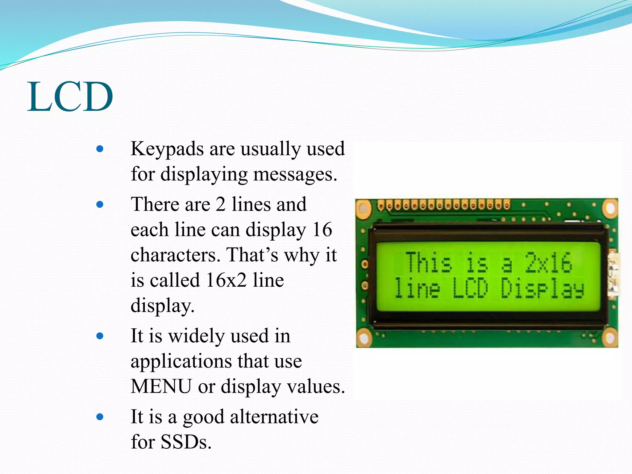 LCD
 Keypads are usually used
for displaying messages.
 There are 2 lines and
each line can display 16
characters. That’s why it
is called 16x2 line
display.
 It is widely used in
applications that use
MENU or display values.
 It is a good alternative
for SSDs.
 