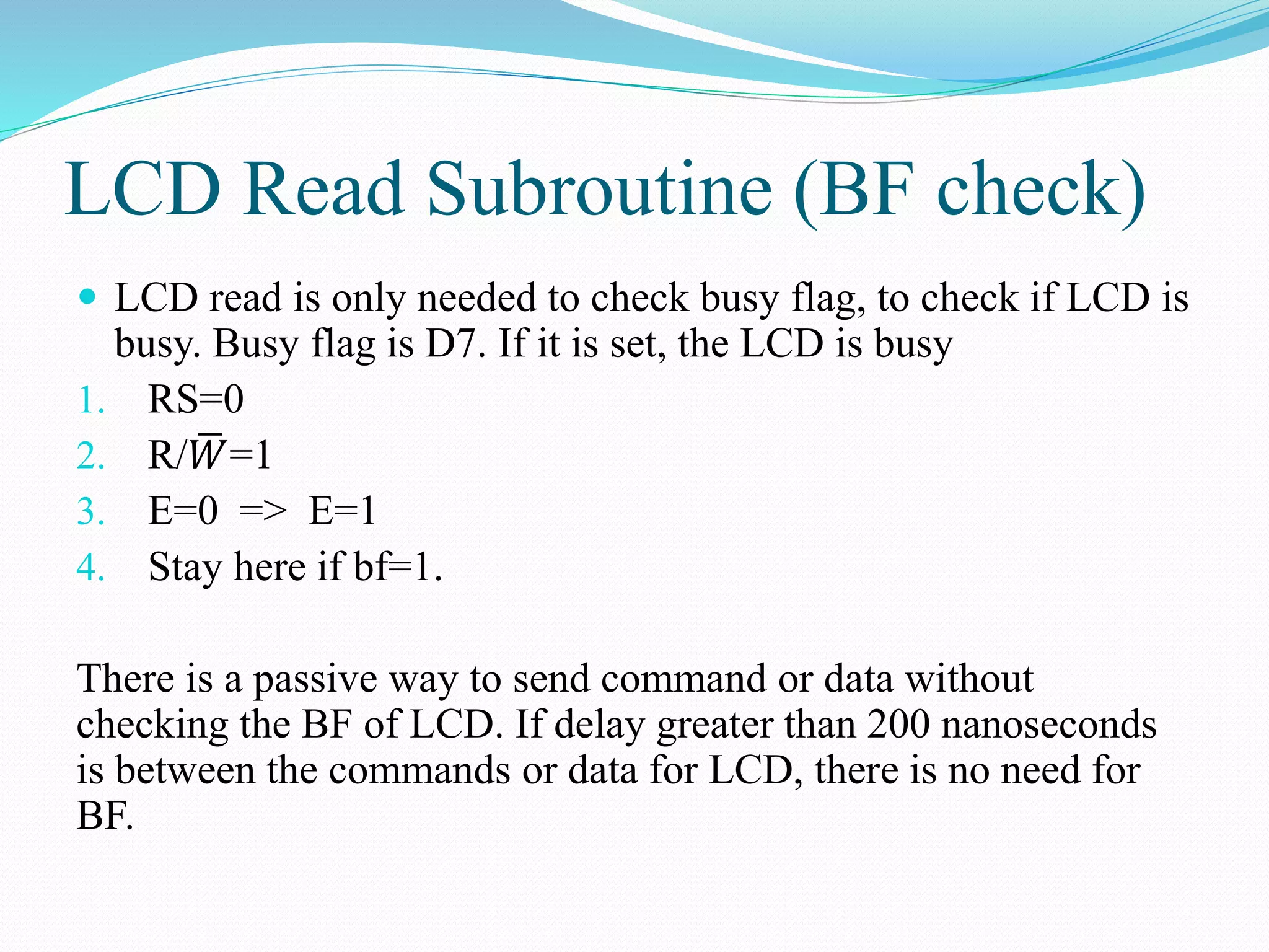 LCD Read Subroutine (BF check)
 LCD read is only needed to check busy flag, to check if LCD is
busy. Busy flag is D7. If it is set, the LCD is busy
1. RS=0
2. R/ 𝑊=1
3. E=0 => E=1
4. Stay here if bf=1.
There is a passive way to send command or data without
checking the BF of LCD. If delay greater than 200 nanoseconds
is between the commands or data for LCD, there is no need for
BF.
 