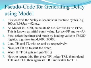 Pseudo-Code for Generating Delay
using Mode1
1. First convert the ‘delay in seconds’ in machine cycles. e.g.
100μs/1.085μs = 92 m.c.
2. As Mode1 is 16-bit, calculate 65536-92=65444 => FFA4.
This is known as initial count value. Let xx=FF and yy=A4.
3. First, select the timer and mode by loading value in TMOD
register, e.g. mov tmod,#00010000b
4. Load TH and TL with xx and yy respectively.
5. Now, set TR bit to start the timer.
6. Wait till TF bit gets set. jnb TF1,$
7. Now, to repeat this, first clear TF1, clear TR1, then reload
TH1 and TL1, then again set TR1 and watch for TF1.
 