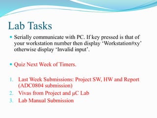 Lab Tasks
 Serially communicate with PC. If key pressed is that of
your workstation number then display ‘Workstation#xy’
otherwise display ‘Invalid input’.
 Quiz Next Week of Timers.
1. Last Week Submissions: Project SW, HW and Report
(ADC0804 submission)
2. Vivas from Project and μC Lab
3. Lab Manual Submission
 