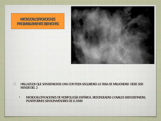 HALLAZGOS QUE SON BENIGNOS CASI CON TODA SEGURIDAD. LA TASA DE MALIGNIDAD  DEBE SER MENOR DEL 2 MICROCALCIFICACIONES DE MORFOLOGÍA ESFÉRICA, REDONDEADAS U OVALES BIEN DEFINIDAS, PUNTIFORMES SIN SON MENORES DE 0,5MM. MICROCALCIFICACIONES PROBABLEMENTE BENIGNAS 