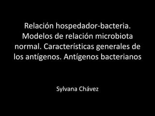 Relación hospedador-bacteria.
   Modelos de relación microbiota
normal. Características generales de
los antígenos. Antígenos bacterianos


            Sylvana Chávez
 
