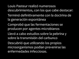 Louis Pasteur realizó numerosos
descubrimientos, con los que cabe destacar:
Terminó definitivamente con la doctrina de
la generación espontánea
Comprobó que las fermentaciones se
producen por agentes microbianos
Llevó a cabo estudios sobre la pebrina y
sobre la transmisión del carbunco
Descubrió que utilizando los propios
microorganismos podían prevenirse las
enfermedades infecciosas.
 