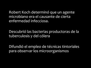 Robert Koch determinó que un agente
microbiano era el causante de cierta
enfermedad infecciosa.

Descubrió las bacterias productoras de la
tuberculosis y del cólera

Difundió el empleo de técnicas tintoriales
para observar los microorganismos
 