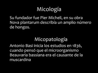 Micología
Su fundador fue Pier Micheli, en su obra
Nova plantarum describía un amplio número
de hongos.

             Micopatología
Antonio Basi inicia los estudios en 1836,
cuando pensó que el microorganismo
Beauvaria bassiana era el causante de la
muscardina
 
