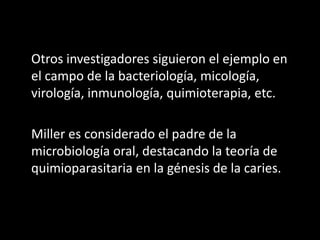 Otros investigadores siguieron el ejemplo en
el campo de la bacteriología, micología,
virología, inmunología, quimioterapia, etc.

Miller es considerado el padre de la
microbiología oral, destacando la teoría de
quimioparasitaria en la génesis de la caries.
 