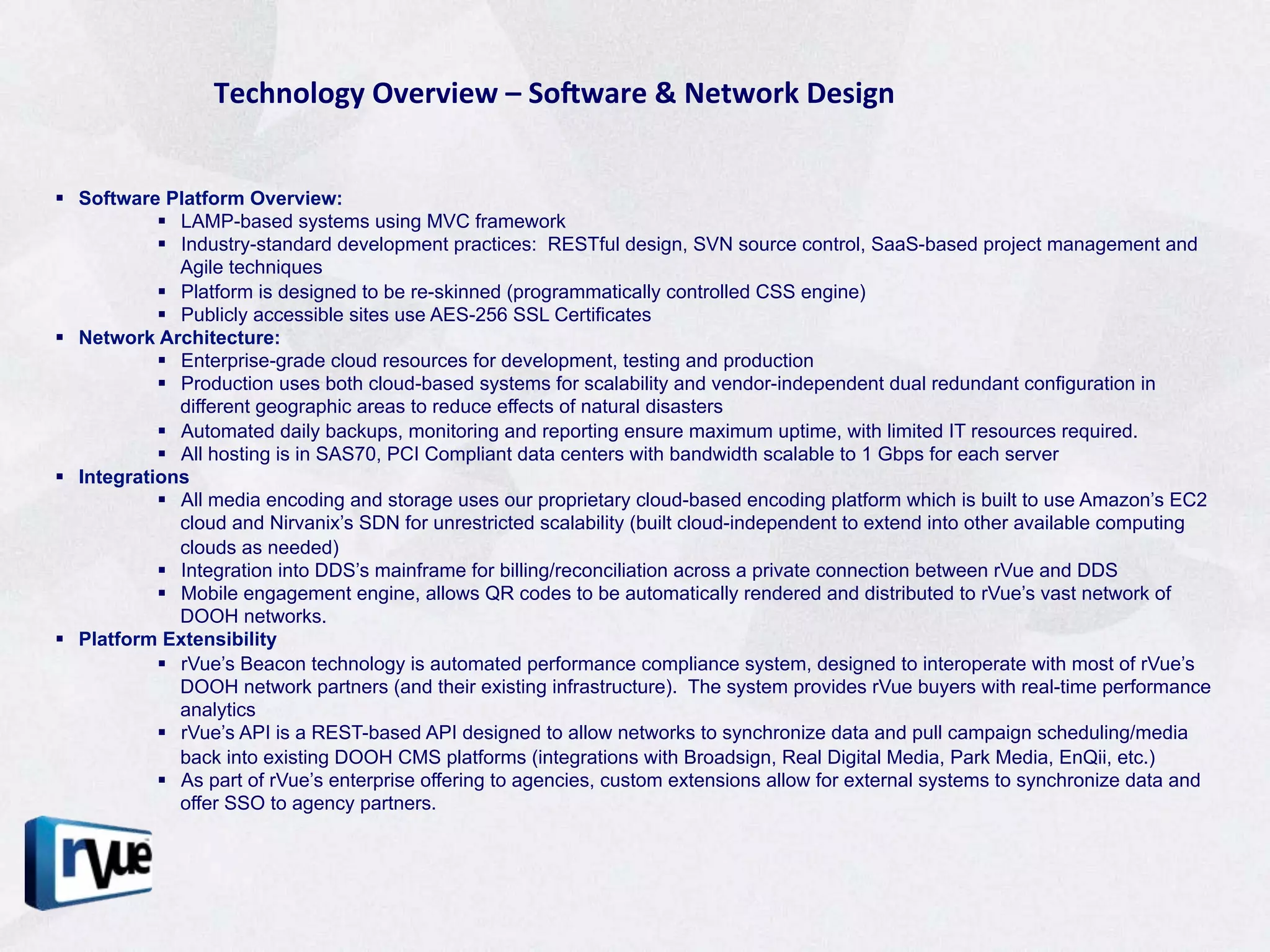 Technology	
  Overview	
  –	
  SoJware	
  &	
  Network	
  Design	
  


§  Software Platform Overview:
             §  LAMP-based systems using MVC framework
             §  Industry-standard development practices: RESTful design, SVN source control, SaaS-based project management and
                 Agile techniques
             §  Platform is designed to be re-skinned (programmatically controlled CSS engine)
             §  Publicly accessible sites use AES-256 SSL Certificates
§  Network Architecture:
             §  Enterprise-grade cloud resources for development, testing and production
             §  Production uses both cloud-based systems for scalability and vendor-independent dual redundant configuration in
                 different geographic areas to reduce effects of natural disasters
             §  Automated daily backups, monitoring and reporting ensure maximum uptime, with limited IT resources required.
             §  All hosting is in SAS70, PCI Compliant data centers with bandwidth scalable to 1 Gbps for each server
§  Integrations
             §  All media encoding and storage uses our proprietary cloud-based encoding platform which is built to use Amazon’s EC2
                 cloud and Nirvanix’s SDN for unrestricted scalability (built cloud-independent to extend into other available computing
                 clouds as needed)
             §  Integration into DDS’s mainframe for billing/reconciliation across a private connection between rVue and DDS
             §  Mobile engagement engine, allows QR codes to be automatically rendered and distributed to rVue’s vast network of
                 DOOH networks.
§  Platform Extensibility
             §  rVue’s Beacon technology is automated performance compliance system, designed to interoperate with most of rVue’s
                 DOOH network partners (and their existing infrastructure). The system provides rVue buyers with real-time performance
                 analytics
             §  rVue’s API is a REST-based API designed to allow networks to synchronize data and pull campaign scheduling/media
                 back into existing DOOH CMS platforms (integrations with Broadsign, Real Digital Media, Park Media, EnQii, etc.)
             §  As part of rVue’s enterprise offering to agencies, custom extensions allow for external systems to synchronize data and
                 offer SSO to agency partners.
 