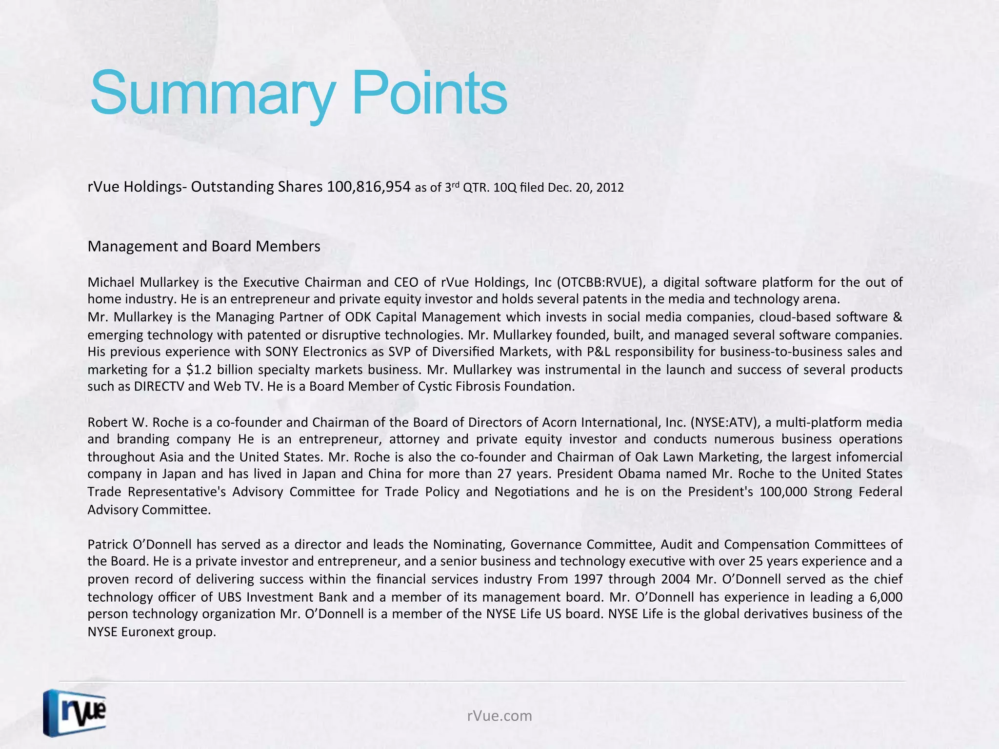 Summary Points
rVue	
  Holdings-­‐	
  Outstanding	
  Shares	
  100,816,954	
  as	
  of	
  3rd	
  QTR.	
  10Q	
  ﬁled	
  Dec.	
  20,	
  2012	
  
	
  
	
  
Management	
  and	
  Board	
  Members	
  	
  
	
  
Michael	
   Mullarkey	
   is	
   the	
   ExecuDve	
   Chairman	
   and	
   CEO	
   of	
   rVue	
   Holdings,	
   Inc	
   (OTCBB:RVUE),	
   a	
   digital	
   soRware	
   plaborm	
   for	
   the	
   out	
   of	
  
home	
  industry.	
  He	
  is	
  an	
  entrepreneur	
  and	
  private	
  equity	
  investor	
  and	
  holds	
  several	
  patents	
  in	
  the	
  media	
  and	
  technology	
  arena.	
  	
  
Mr.	
  Mullarkey	
  is	
  the	
  Managing	
  Partner	
  of	
  ODK	
  Capital	
  Management	
  which	
  invests	
  in	
  social	
  media	
  companies,	
  cloud-­‐based	
  soRware	
  &	
  
emerging	
   technology	
   with	
   patented	
   or	
   disrupDve	
   technologies.	
   Mr.	
   Mullarkey	
   founded,	
   built,	
   and	
   managed	
   several	
   soRware	
   companies.	
  
His	
  previous	
  experience	
  with	
  SONY	
  Electronics	
  as	
  SVP	
  of	
  Diversiﬁed	
  Markets,	
  with	
  P&L	
  responsibility	
  for	
  business-­‐to-­‐business	
  sales	
  and	
  
markeDng	
   for	
   a	
   $1.2	
   billion	
   specialty	
   markets	
   business.	
   Mr.	
   Mullarkey	
   was	
   instrumental	
   in	
   the	
   launch	
   and	
   success	
   of	
   several	
   products	
  
such	
  as	
  DIRECTV	
  and	
  Web	
  TV.	
  He	
  is	
  a	
  Board	
  Member	
  of	
  CysDc	
  Fibrosis	
  FoundaDon.	
  
	
  
Robert	
   W.	
   Roche	
   is	
   a	
   co-­‐founder	
   and	
   Chairman	
   of	
   the	
   Board	
   of	
   Directors	
   of	
   Acorn	
   InternaDonal,	
   Inc.	
   (NYSE:ATV),	
   a	
   mulD-­‐plaborm	
   media	
  
and	
   branding	
   company	
   He	
   is	
   an	
   entrepreneur,	
   aXorney	
   and	
   private	
   equity	
   investor	
   and	
   conducts	
   numerous	
   business	
   operaDons	
  
throughout	
  Asia	
  and	
  the	
  United	
  States.	
  Mr.	
  Roche	
  is	
  also	
  the	
  co-­‐founder	
  and	
  Chairman	
  of	
  Oak	
  Lawn	
  MarkeDng,	
  the	
  largest	
  infomercial	
  
company	
   in	
   Japan	
   and	
   has	
   lived	
   in	
   Japan	
   and	
   China	
   for	
   more	
   than	
   27	
   years.	
   President	
   Obama	
   named	
   Mr.	
   Roche	
   to	
   the	
   United	
   States	
  
Trade	
   RepresentaDve's	
   Advisory	
   CommiXee	
   for	
   Trade	
   Policy	
   and	
   NegoDaDons	
   and	
   he	
   is	
   on	
   the	
   President's	
   100,000	
   Strong	
   Federal	
  
Advisory	
  CommiXee.	
  	
  
	
  
Patrick	
  O’Donnell	
  has	
  served	
  as	
  a	
  director	
  and	
  leads	
  the	
  NominaDng,	
  Governance	
  CommiXee,	
  Audit	
  and	
  CompensaDon	
  CommiXees	
  of	
  
the	
  Board.	
  He	
  is	
  a	
  private	
  investor	
  and	
  entrepreneur,	
  and	
  a	
  senior	
  business	
  and	
  technology	
  execuDve	
  with	
  over	
  25	
  years	
  experience	
  and	
  a	
  
proven	
   record	
   of	
   delivering	
   success	
   within	
   the	
   ﬁnancial	
   services	
   industry	
   From	
   1997	
   through	
   2004	
   Mr.	
   O’Donnell	
   served	
   as	
   the	
   chief	
  
technology	
   oﬃcer	
   of	
   UBS	
   Investment	
   Bank	
   and	
   a	
   member	
   of	
   its	
   management	
   board.	
   Mr.	
   O’Donnell	
   has	
   experience	
   in	
   leading	
   a	
   6,000	
  
person	
  technology	
  organizaDon	
  Mr.	
  O’Donnell	
  is	
  a	
  member	
  of	
  the	
  NYSE	
  Life	
  US	
  board.	
  NYSE	
  Life	
  is	
  the	
  global	
  derivaDves	
  business	
  of	
  the	
  
NYSE	
  Euronext	
  group.	
  
	
  



                                                                                                      rVue.com	
  
 