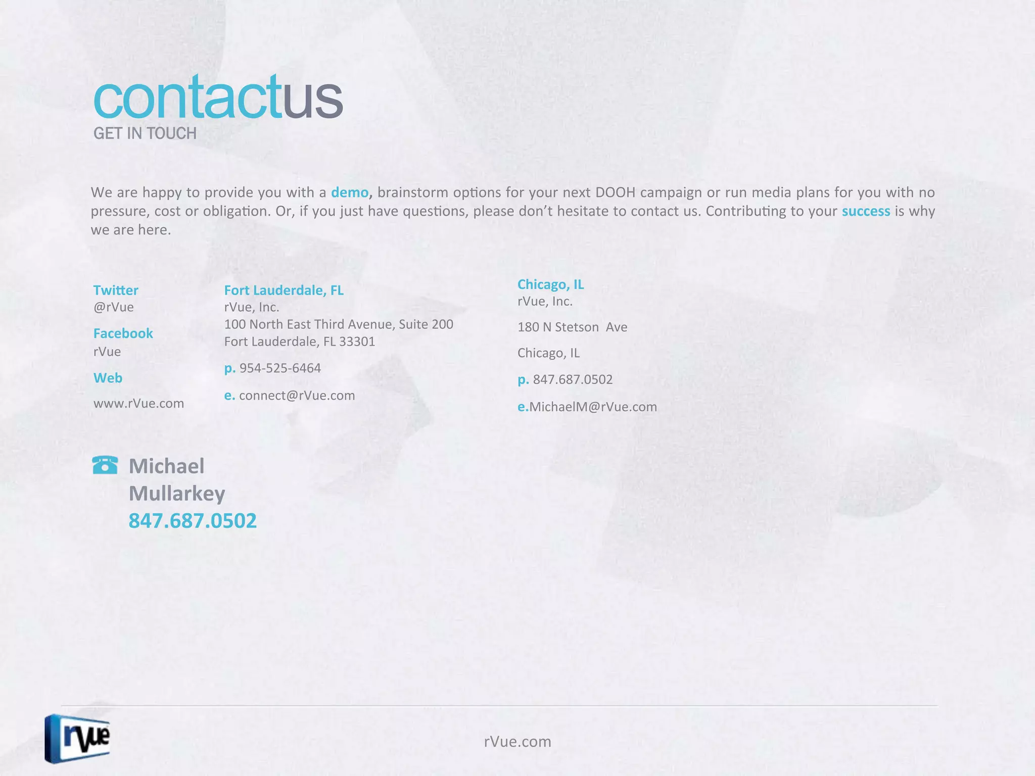 contactus
GET IN TOUCH


We	
  are	
  happy	
  to	
  provide	
  you	
  with	
  a	
  demo,	
  brainstorm	
  opDons	
  for	
  your	
  next	
  DOOH	
  campaign	
  or	
  run	
  media	
  plans	
  for	
  you	
  with	
  no	
  
pressure,	
   cost	
   or	
   obligaDon.	
   Or,	
   if	
   you	
   just	
   have	
   quesDons,	
   please	
   don’t	
   hesitate	
   to	
   contact	
   us.	
   ContribuDng	
   to	
   your	
  success	
   is	
   why	
  
we	
  are	
  here.	
  


Twiher	
                          Fort	
  Lauderdale,	
  FL	
                                                Chicago,	
  IL	
  	
  	
  	
  	
  	
  	
  	
  	
  	
  	
  	
  	
  	
  	
  	
  	
  	
  	
  	
  	
  	
  	
  	
  	
  	
  
@rVue	
                           rVue,	
  Inc.	
  	
                                                        rVue,	
  Inc.	
  	
  
                                  100	
  North	
  East	
  Third	
  Avenue,	
  Suite	
  200	
                 180	
  N	
  Stetson	
  	
  Ave	
  
Facebook	
  
                                  Fort	
  Lauderdale,	
  FL	
  33301	
  
rVue	
                                                                                                       Chicago,	
  IL	
  
                                  p.	
  954-­‐525-­‐6464	
  
Web	
                                                                                                        p.	
  847.687.0502	
  
                                  e.	
  connect@rVue.com	
  
www.rVue.com	
                                                                                               e.MichaelM@rVue.com	
  



          Michael	
  
          Mullarkey	
  
          847.687.0502	
  




                                                                                                     rVue.com	
  
 