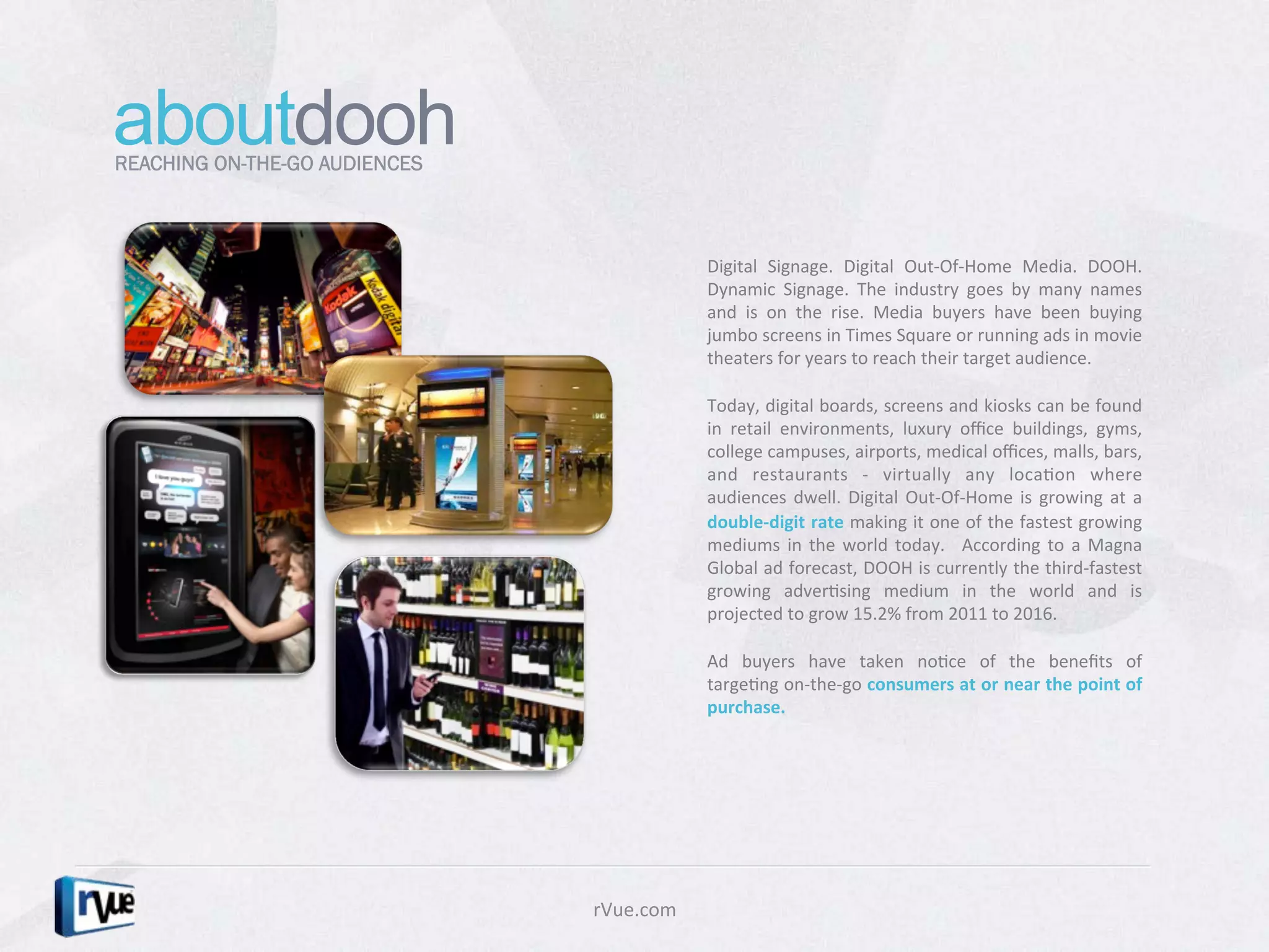 aboutdooh
REACHING ON-THE-GO AUDIENCES



                                              Digital	
   Signage.	
   Digital	
   Out-­‐Of-­‐Home	
   Media.	
   DOOH.	
  
                                              Dynamic	
   Signage.	
   The	
   industry	
   goes	
   by	
   many	
   names	
  
                                              and	
   is	
   on	
   the	
   rise.	
   Media	
   buyers	
   have	
   been	
   buying	
  
                                              jumbo	
  screens	
  in	
  Times	
  Square	
  or	
  running	
  ads	
  in	
  movie	
  
                                              theaters	
  for	
  years	
  to	
  reach	
  their	
  target	
  audience.	
  	
  
                                              	
  
                                              Today,	
  digital	
  boards,	
  screens	
  and	
  kiosks	
  can	
  be	
  found	
  
                                              in	
   retail	
   environments,	
   luxury	
   oﬃce	
   buildings,	
   gyms,	
  
                                              college	
  campuses,	
  airports,	
  medical	
  oﬃces,	
  malls,	
  bars,	
  
                                              and	
   restaurants	
   -­‐	
   virtually	
   any	
   locaDon	
   where	
  
                                              audiences	
   dwell.	
   Digital	
   Out-­‐Of-­‐Home	
   is	
   growing	
   at	
   a	
  
                                              double-­‐digit	
  rate	
  making	
  it	
  one	
  of	
  the	
  fastest	
  growing	
  
                                              mediums	
   in	
   the	
   world	
   today.	
   	
   According	
   to	
   a	
   Magna	
  
                                              Global	
  ad	
  forecast,	
  DOOH	
  is	
  currently	
  the	
  third-­‐fastest	
  
                                              growing	
   adverDsing	
   medium	
   in	
   the	
   world	
   and	
   is	
  
                                              projected	
  to	
  grow	
  15.2%	
  from	
  2011	
  to	
  2016.	
  	
  
                                              	
  
                                              Ad	
   buyers	
   have	
   taken	
   noDce	
   of	
   the	
   beneﬁts	
   of	
  
                                              targeDng	
  on-­‐the-­‐go	
  consumers	
  at	
  or	
  near	
  the	
  point	
  of	
  
                                              purchase.	
  	
  




                               rVue.com	
  
 