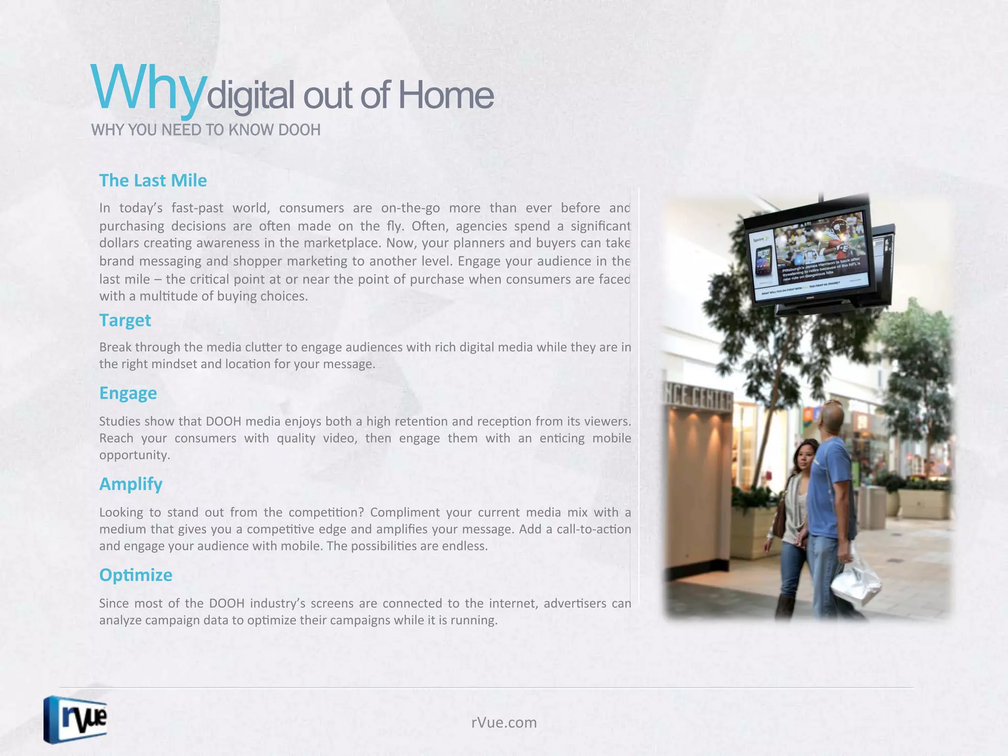 Whydigital out of Home
WHY YOU NEED TO KNOW DOOH


The	
  Last	
  Mile	
  
In	
   today’s	
   fast-­‐past	
   world,	
   consumers	
   are	
   on-­‐the-­‐go	
   more	
   than	
   ever	
   before	
   and	
  
purchasing	
   decisions	
   are	
   oRen	
   made	
   on	
   the	
   ﬂy.	
   ORen,	
   agencies	
   spend	
   a	
   signiﬁcant	
  
dollars	
  creaDng	
  awareness	
  in	
  the	
  marketplace.	
  Now,	
  your	
  planners	
  and	
  buyers	
  can	
  take	
  
brand	
  messaging	
  and	
  shopper	
  markeDng	
  to	
  another	
  level.	
  Engage	
  your	
  audience	
  in	
  the	
  
last	
  mile	
  –	
  the	
  criDcal	
  point	
  at	
  or	
  near	
  the	
  point	
  of	
  purchase	
  when	
  consumers	
  are	
  faced	
  
with	
  a	
  mulDtude	
  of	
  buying	
  choices.	
  
Target	
  
Break	
  through	
  the	
  media	
  cluXer	
  to	
  engage	
  audiences	
  with	
  rich	
  digital	
  media	
  while	
  they	
  are	
  in	
  
the	
  right	
  mindset	
  and	
  locaDon	
  for	
  your	
  message.	
  	
  

Engage	
  
Studies	
  show	
  that	
  DOOH	
  media	
  enjoys	
  both	
  a	
  high	
  retenDon	
  and	
  recepDon	
  from	
  its	
  viewers.	
  
Reach	
   your	
   consumers	
   with	
   quality	
   video,	
   then	
   engage	
   them	
   with	
   an	
   enDcing	
   mobile	
  
opportunity.	
  	
  

Amplify	
  
Looking	
   to	
   stand	
   out	
   from	
   the	
   compeDDon?	
   Compliment	
   your	
   current	
   media	
   mix	
   with	
   a	
  
medium	
  that	
  gives	
  you	
  a	
  compeDDve	
  edge	
  and	
  ampliﬁes	
  your	
  message.	
  Add	
  a	
  call-­‐to-­‐acDon	
  
and	
  engage	
  your	
  audience	
  with	
  mobile.	
  The	
  possibiliDes	
  are	
  endless.	
  

Op1mize	
  
Since	
   most	
   of	
   the	
   DOOH	
   industry’s	
   screens	
   are	
   connected	
   to	
   the	
   internet,	
   adverDsers	
   can	
  
analyze	
  campaign	
  data	
  to	
  opDmize	
  their	
  campaigns	
  while	
  it	
  is	
  running.	
  




                                                                                                   rVue.com	
  
 