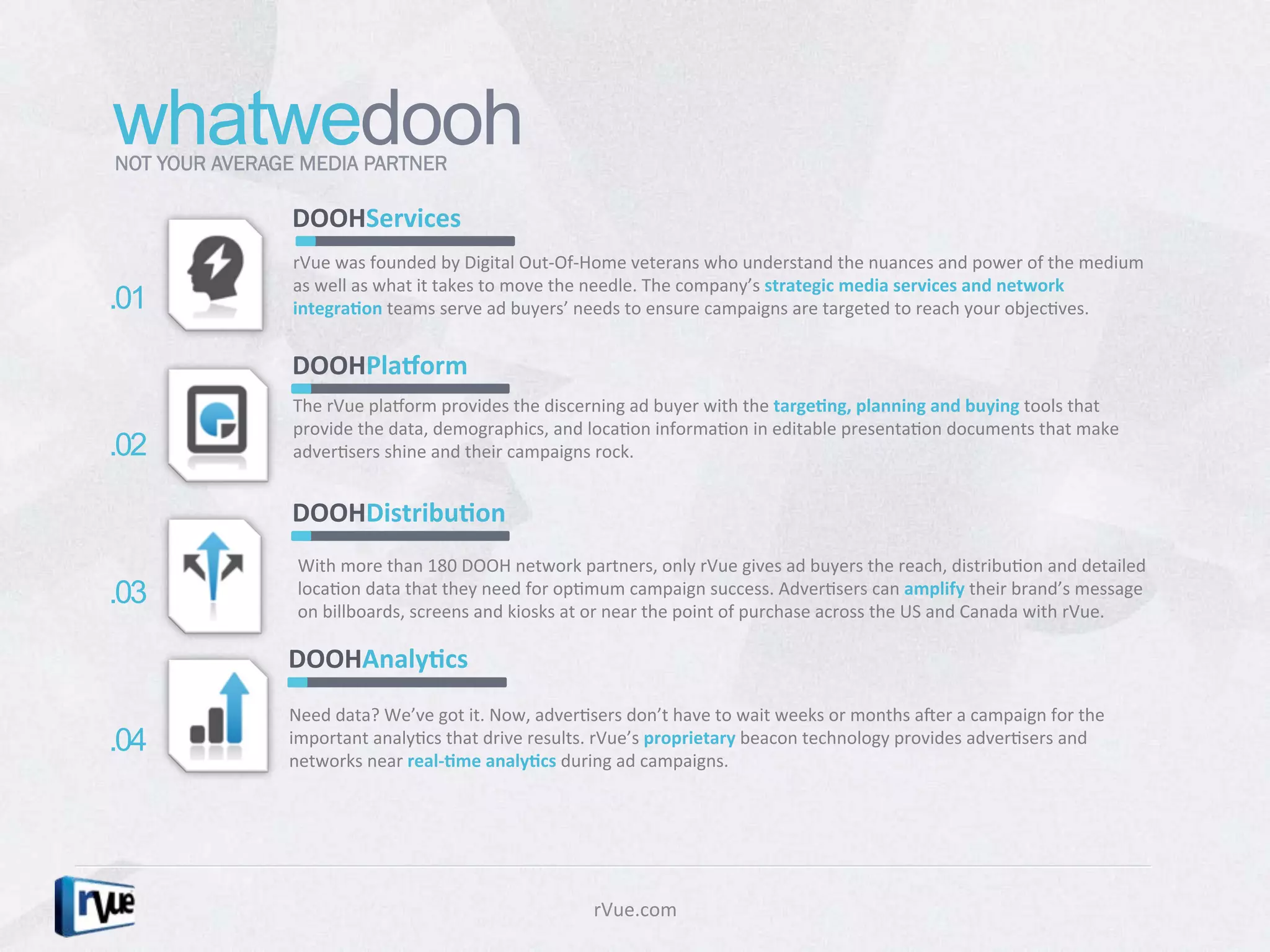 whatwedooh
NOT YOUR AVERAGE MEDIA PARTNER

                DOOHServices	
  
                rVue	
  was	
  founded	
  by	
  Digital	
  Out-­‐Of-­‐Home	
  veterans	
  who	
  understand	
  the	
  nuances	
  and	
  power	
  of	
  the	
  medium	
  
                as	
  well	
  as	
  what	
  it	
  takes	
  to	
  move	
  the	
  needle.	
  The	
  company’s	
  strategic	
  media	
  services	
  and	
  network	
  
.01             integra1on	
  teams	
  serve	
  ad	
  buyers’	
  needs	
  to	
  ensure	
  campaigns	
  are	
  targeted	
  to	
  reach	
  your	
  objecDves.	
  	
  


                DOOHPlaZorm	
  
                The	
  rVue	
  plaborm	
  provides	
  the	
  discerning	
  ad	
  buyer	
  with	
  the	
  targe1ng,	
  planning	
  and	
  buying	
  tools	
  that	
  
                provide	
  the	
  data,	
  demographics,	
  and	
  locaDon	
  informaDon	
  in	
  editable	
  presentaDon	
  documents	
  that	
  make	
  
.02             adverDsers	
  shine	
  and	
  their	
  campaigns	
  rock.	
  


                DOOHDistribu1on	
  
                With	
  more	
  than	
  180	
  DOOH	
  network	
  partners,	
  only	
  rVue	
  gives	
  ad	
  buyers	
  the	
  reach,	
  distribuDon	
  and	
  detailed	
  
.03             locaDon	
  data	
  that	
  they	
  need	
  for	
  opDmum	
  campaign	
  success.	
  AdverDsers	
  can	
  amplify	
  their	
  brand’s	
  message	
  
                on	
  billboards,	
  screens	
  and	
  kiosks	
  at	
  or	
  near	
  the	
  point	
  of	
  purchase	
  across	
  the	
  US	
  and	
  Canada	
  with	
  rVue.	
  

               DOOHAnaly1cs	
  
               Need	
  data?	
  We’ve	
  got	
  it.	
  Now,	
  adverDsers	
  don’t	
  have	
  to	
  wait	
  weeks	
  or	
  months	
  aRer	
  a	
  campaign	
  for	
  the	
  
.04            important	
  analyDcs	
  that	
  drive	
  results.	
  rVue’s	
  proprietary	
  beacon	
  technology	
  provides	
  adverDsers	
  and	
  
               networks	
  near	
  real-­‐1me	
  analy1cs	
  during	
  ad	
  campaigns.	
  	
  




                                                                         rVue.com	
  
 