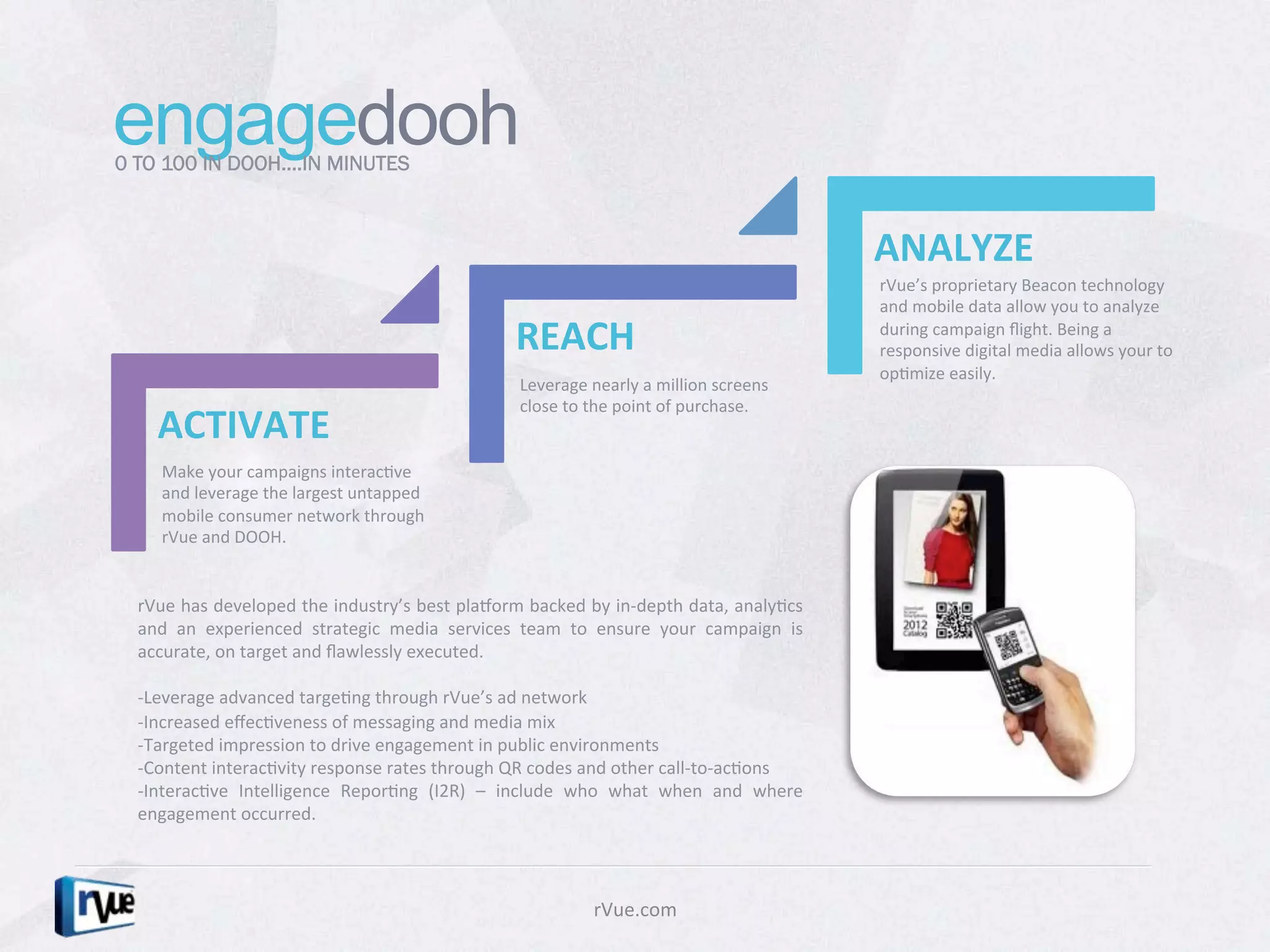 engagedooh
0 TO 100 IN DOOH….IN MINUTES



                                                                                                                                ANALYZE	
  
                                                                                                                                rVue’s	
  proprietary	
  Beacon	
  technology	
  
                                                                                                                                and	
  mobile	
  data	
  allow	
  you	
  to	
  analyze	
  

                                                                       REACH	
                                                  during	
  campaign	
  ﬂight.	
  Being	
  a	
  
                                                                                                                                responsive	
  digital	
  media	
  allows	
  your	
  to	
  
                                                                                                                                opDmize	
  easily.	
  
                                                                        Leverage	
  nearly	
  a	
  million	
  screens	
  
                                                                        close	
  to	
  the	
  point	
  of	
  purchase.	
  
     ACTIVATE	
  
      Make	
  your	
  campaigns	
  interacDve	
  
      and	
  leverage	
  the	
  largest	
  untapped	
  
      mobile	
  consumer	
  network	
  through	
  
      rVue	
  and	
  DOOH.	
  


  rVue	
  has	
  developed	
  the	
  industry’s	
  best	
  plaborm	
  backed	
  by	
  in-­‐depth	
  data,	
  analyDcs	
  
  and	
   an	
   experienced	
   strategic	
   media	
   services	
   team	
   to	
   ensure	
   your	
   campaign	
   is	
  
  accurate,	
  on	
  target	
  and	
  ﬂawlessly	
  executed.	
  	
  
  	
  
  -­‐Leverage	
  advanced	
  targeDng	
  through	
  rVue’s	
  ad	
  network	
  
  -­‐Increased	
  eﬀecDveness	
  of	
  messaging	
  and	
  media	
  mix	
  
  -­‐Targeted	
  impression	
  to	
  drive	
  engagement	
  in	
  public	
  environments	
  
  -­‐Content	
  interacDvity	
  response	
  rates	
  through	
  QR	
  codes	
  and	
  other	
  call-­‐to-­‐acDons	
  
  -­‐InteracDve	
   Intelligence	
   ReporDng	
   (I2R)	
   –	
   include	
   who	
   what	
   when	
   and	
   where	
  
  engagement	
  occurred.	
  	
  
  	
  
  	
  

                                                                                      rVue.com	
  
 