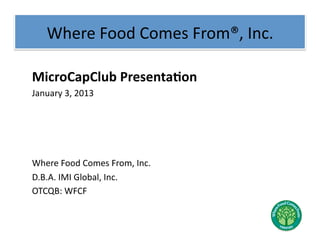Where	
  Food	
  Comes	
  From®,	
  Inc.	
  

MicroCapClub	
  Presenta2on	
  
January	
  3,	
  2013	
  




Where	
  Food	
  Comes	
  From,	
  Inc.	
  
D.B.A.	
  IMI	
  Global,	
  Inc.	
  
OTCQB:	
  WFCF	
  
 