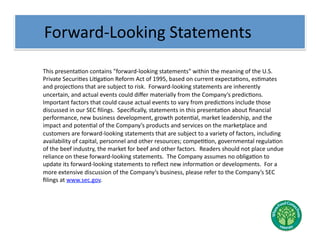  	
  	
  Forward-­‐Looking	
  Statements	
  

 	
  This	
  presentaNon	
  contains	
  "forward-­‐looking	
  statements"	
  within	
  the	
  meaning	
  of	
  the	
  U.S.	
  
     Private	
  SecuriNes	
  LiNgaNon	
  Reform	
  Act	
  of	
  1995,	
  based	
  on	
  current	
  expectaNons,	
  esNmates	
  
     and	
  projecNons	
  that	
  are	
  subject	
  to	
  risk.	
  	
  Forward-­‐looking	
  statements	
  are	
  inherently	
  
     uncertain,	
  and	
  actual	
  events	
  could	
  diﬀer	
  materially	
  from	
  the	
  Company’s	
  predicNons.	
  	
  
     Important	
  factors	
  that	
  could	
  cause	
  actual	
  events	
  to	
  vary	
  from	
  predicNons	
  include	
  those	
  
     discussed	
  in	
  our	
  SEC	
  ﬁlings.	
  	
  Speciﬁcally,	
  statements	
  in	
  this	
  presentaNon	
  about	
  ﬁnancial	
  
     performance,	
  new	
  business	
  development,	
  growth	
  potenNal,	
  market	
  leadership,	
  and	
  the	
  
     impact	
  and	
  potenNal	
  of	
  the	
  Company’s	
  products	
  and	
  services	
  on	
  the	
  marketplace	
  and	
  
     customers	
  are	
  forward-­‐looking	
  statements	
  that	
  are	
  subject	
  to	
  a	
  variety	
  of	
  factors,	
  including	
  
     availability	
  of	
  capital,	
  personnel	
  and	
  other	
  resources;	
  compeNNon,	
  governmental	
  regulaNon	
  
     of	
  the	
  beef	
  industry,	
  the	
  market	
  for	
  beef	
  and	
  other	
  factors.	
  	
  Readers	
  should	
  not	
  place	
  undue	
  
     reliance	
  on	
  these	
  forward-­‐looking	
  statements.	
  	
  The	
  Company	
  assumes	
  no	
  obligaNon	
  to	
  
     update	
  its	
  forward-­‐looking	
  statements	
  to	
  reﬂect	
  new	
  informaNon	
  or	
  developments.	
  	
  For	
  a	
  
     more	
  extensive	
  discussion	
  of	
  the	
  Company’s	
  business,	
  please	
  refer	
  to	
  the	
  Company’s	
  SEC	
  
     ﬁlings	
  at	
  www.sec.gov.	
  
 