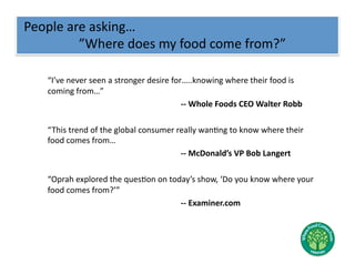 People	
  are	
  asking…	
  
	
  	
  	
  	
  	
  	
  	
  	
  	
  	
  	
  	
  	
  	
  	
  	
  	
  ”Where	
  does	
  my	
  food	
  come	
  from?”	
  

         	
  “I’ve	
  never	
  seen	
  a	
  stronger	
  desire	
  for…..knowing	
  where	
  their	
  food	
  is	
  
             coming	
  from…”	
  
         	
   	
     	
   	
     	
         	
   	
    	
   	
      	
  -­‐-­‐	
  Whole	
  Foods	
  CEO	
  Walter	
  Robb	
  

         	
  “ This	
  trend	
  of	
  the	
  global	
  consumer	
  really	
  wanNng	
  to	
  know	
  where	
  their	
  
             food	
  comes	
  from…	
  
         	
   	
    	
     	
     	
         	
   	
     	
   	
    	
  -­‐-­‐	
  McDonald’s	
  VP	
  Bob	
  Langert	
  

         	
  “Oprah	
  explored	
  the	
  quesNon	
  on	
  today’s	
  show,	
  ‘Do	
  you	
  know	
  where	
  your	
  
             food	
  comes	
  from?’”	
  
         	
   	
    	
   	
     	
   	
    	
   	
    	
     	
  -­‐-­‐	
  Examiner.com	
  
 