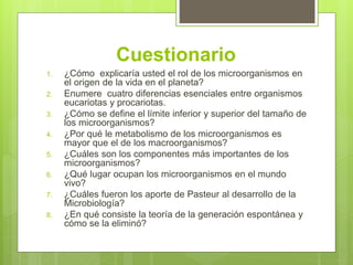 Cuestionario
1. ¿Cómo explicaría usted el rol de los microorganismos en
el origen de la vida en el planeta?
2. Enumere cuatro diferencias esenciales entre organismos
eucariotas y procariotas.
3. ¿Cómo se define el límite inferior y superior del tamaño de
los microorganismos?
4. ¿Por qué le metabolismo de los microorganismos es
mayor que el de los macroorganismos?
5. ¿Cuáles son los componentes más importantes de los
microorganismos?
6. ¿Qué lugar ocupan los microorganismos en el mundo
vivo?
7. ¿Cuáles fueron los aporte de Pasteur al desarrollo de la
Microbiología?
8. ¿En qué consiste la teoría de la generación espontánea y
cómo se la eliminó?
 