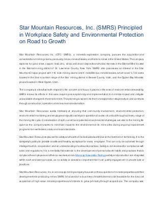 Star Mountain Resources, Inc. (SMRS) Principled
in Workplace Safety and Environmental Protection
on Road to Growth
Star Mountain Resources, Inc. (OTC: SMRS), a minerals exploration company, pursues the acquisition and
consolidation ofmining claims,producing mines,mineralleases,and historic mines in the United States.The company
explores for gold, silver, copper, lead,zinc, silica,and zircon deposits and holds interests in the BalmatMine located
in the Balmat mining district of St. Lawrence County, New York. SMRS also possesses an interest in the Star
Mountain/Chopar project with 116 lode-mining claims and 4 metalliferous mineral leases, which cover 3,730 acres
located in the Star mountain range of the Star mining district in Beaver County, Utah, and the Ogden Bay Minerals
projectlocated in West Ogden, Utah.
The company is steadfast with respect to the concern and focus it places in the area of environmental stewardship.
SMRS knows its efforts in this area require precise planning and implementation to minimize impact and mitigate
unavoidable changes to the environment.This planningis woven into the mineexploration stage earlyon and continues
through construction,operation,and closure and reclamation.
Star Mountain Resources works tirelessly at ensuring that community involvement, environmental protection,
environmental monitoring and employee and public safetyare operational codes ofconductthroughoutevery stage of
the mining life cycle. Consideration of both current and potential environmental challenges are vital to the mining life
cycle as the company works to minimize impact to the environment at its mine sites during ongoing improvement
programs to meetfederal,state,and local standards.
Star Mountain Resources places the safetyand health of its dedicated workforce at the forefront of its thinking.It is the
company’s policy to provide a safe and healthy workplace for every employee. This can only be achieved through
intelligentaction,cooperation,and an understanding ofsafe work practices.Safety is not reserved for compliance with
rules and regulations. It is a mentality that extends to the development of personal work habits and practices that do
not place the employees andtheir co‐workers atrisk. Microcap Newsletter Ratings safetyand production are integrated
within each and every process, as no activity is viewed so important that it can justify engagement in unsafe acts or
practices.
Star Mountain Resources,Inc.is a microcap miningcompanyfocused on the acquisition ofmineral properties and their
developmentinto producing mines.SMRS is focused on a business climate itdeems to be favorable for the low cost
acquisition of high value mineral properties and intends to grow primarily through acquisitions. The company was
 