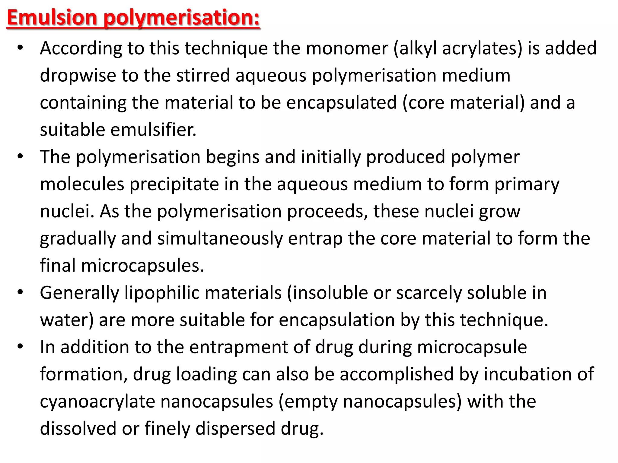 Emulsion polymerisation:
• According to this technique the monomer (alkyl acrylates) is added
dropwise to the stirred aqueous polymerisation medium
containing the material to be encapsulated (core material) and a
suitable emulsifier.
• The polymerisation begins and initially produced polymer
molecules precipitate in the aqueous medium to form primary
nuclei. As the polymerisation proceeds, these nuclei grow
gradually and simultaneously entrap the core material to form the
final microcapsules.
• Generally lipophilic materials (insoluble or scarcely soluble in
water) are more suitable for encapsulation by this technique.
• In addition to the entrapment of drug during microcapsule
formation, drug loading can also be accomplished by incubation of
cyanoacrylate nanocapsules (empty nanocapsules) with the
dissolved or finely dispersed drug.
 
